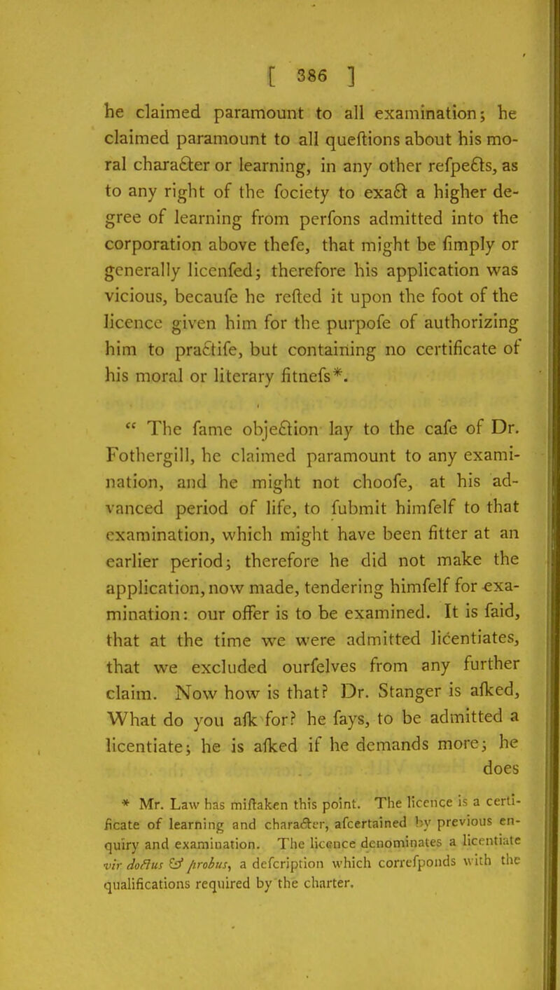 he claimed paramount to all examination; he claimed paramount to all queftions about his mo- ral charafiler or learning, in any other refpefts, as to any right of the fociety to exa£l a higher de- gree of learning from perfons admitted into the corporation above thefe, that might be fimply or generally licenfed; therefore his application was vicious, becaufe he refted it upon the foot of the licence given him for the purpofe of authorizing him to praftife, but containing no certificate ot his moral or literary fitnefs*.  The fame objection lay to the cafe of Dr. Fothergill, he claimed paramount to any exami- nation, and he might not choofe, at his ad- vanced period of life, to fubmit himfelf to that examination, which might have been fitter at an earlier period; therefore he did not make the application, now made, tendering himfelf for-exa- mination: our offer is to be examined. It is faid, that at the time we were admitted licentiates, that we excluded ourfelves from any further claim. Now how is that? Dr. Stanger is afked. What do you afk for? he fays, to be admitted a licentiate; he is afked if he demands more; he does * Mr. Law has miftaken this point. Tlie licence is a cerli- ficate of learning and chara«5i:er, afcertained by previous en- quiry and examination. Tlie licence denominates a licentiate vir doHus y /irobus, a defcription which corrcfponds with the qualifications required by'the charter.