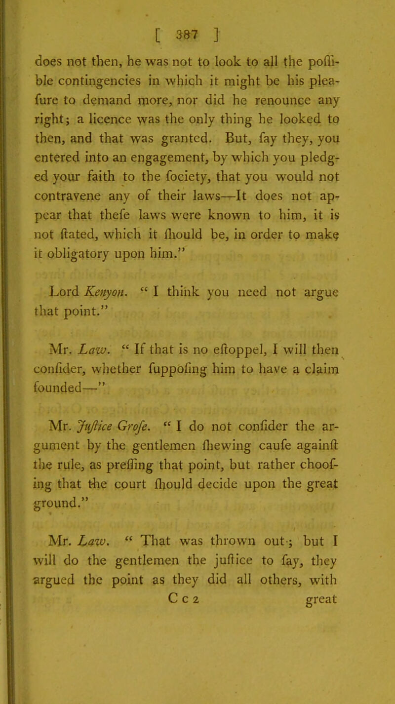 does not then, he was not to look to all the pofli- bJe contingencies in which it might be his plea- fure to demand more, nor did he renounce any right; a licence yvas the only thing he looked to then, and that was granted. But, fay they, you entered into an engagement, by which you pledg- ed your faith to the fociety, that you would not contravene any of their laws—It does not ap- pear that thefe laws were known to him, it is not ftated, which it Ihould be, in order to mak§ it obligatory upon him. Lord Kenyon.  I think you need not argue that point. Mr. Law.  If that is no eftoppel, I will then confider, whether fuppoling him to have a claim founded— Mr. Jtijlice Grofe.  I do not confider the ar- gument by the gentlemen fliewing caufe againfl: the rule, as prefling that point, but rather choof- ing that t'he court fhould decide upon the great ground. Mr. Law.  That was thrown out-; but I will do the gentlemen the juflice to fay, they argued the point as they did all others, with C c 2 great