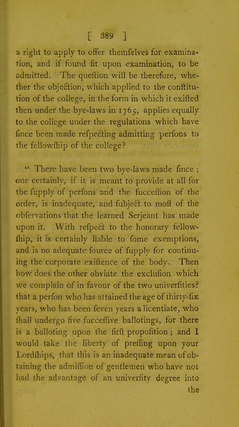 a right to apply to offer themfelves for examina- tion, and if found fit upon examination, to be admitted. The queftion will be therefore, whe- ther the objeftion, which applied to the conftitu- tion of the college, in the form in which it exifted then under the bye-laws in 1765, applies equally to the college under the regulations which have fmce been made refpefting admitting perfons to the fellowfliip of the college?  There have been two bye-laws made fince ; one certainly, if it is meant to provide at all for the fupply of perfons and the fucceflion of the order, is inadequate, and fubjeft to moft of the obfervations that the learned Serjeant has made upon it. With refpeft to the honorary fellow- (hip, it is certainly liable to fome exemptions, and is no adequate fource of fupply for continu- ing the corporate exiftence of the body. Then how does the other obviate the exclufion which we complain of in favour of the two univerfities? that a perfon who has attained the age of thirty-fix years, who has been feven years a licentiate, who fhall undergo five fucceffive ballotings, for there is a balloting upon the firft propofition ; and I would take the liberty of preffing upon your Lordfliips, that this is an inadequate mean of ob- taining the admiflion of gentlemen who have not had the advantage of an univerfity degree into the