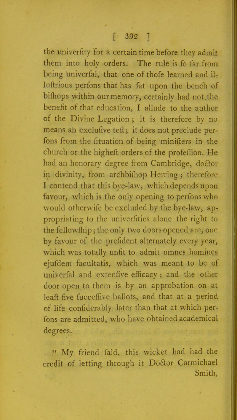 the univerfity for a certain time before they admit them into holy orders. The rule is fo far from being univerfal, that one of thofe learned and il- luftrious perfons that has fat upon the bench of bifhops within our memory, certainly had not.the benefit of that education, I allude to the author of the Divine Legation ; it is therefore by no means an exclufive teft; it does not preclude per- fons from the fituation of being minifters in the church or the higheft orders of the profeflion. He had an honorary degree from Cambridge, doftor in divinity, from archbifliop Herring; therefore 1 contend that this bye-law, which depends upon favour, which is the only opening to perfons who would otherwifc be excluded by the bye-law, ap- propriating to the univerfities alone the right to the fellowlliip; the only two doors opened are, one by favour of the prefident alternately every year, which was totally unfit to admit omnes homines ejufdem facultatis, which was meant to be of univerfal and extenfive efficacy j and the other door open to them is by an approbation on at Icaft five fucceflive ballots, and that at a period of life confiderably later than that at which per- fons are admitted, who have obtained academical degrees.  My friend faid, this wicket had had the credit of letting through it Do6lor Carmichael Smith,