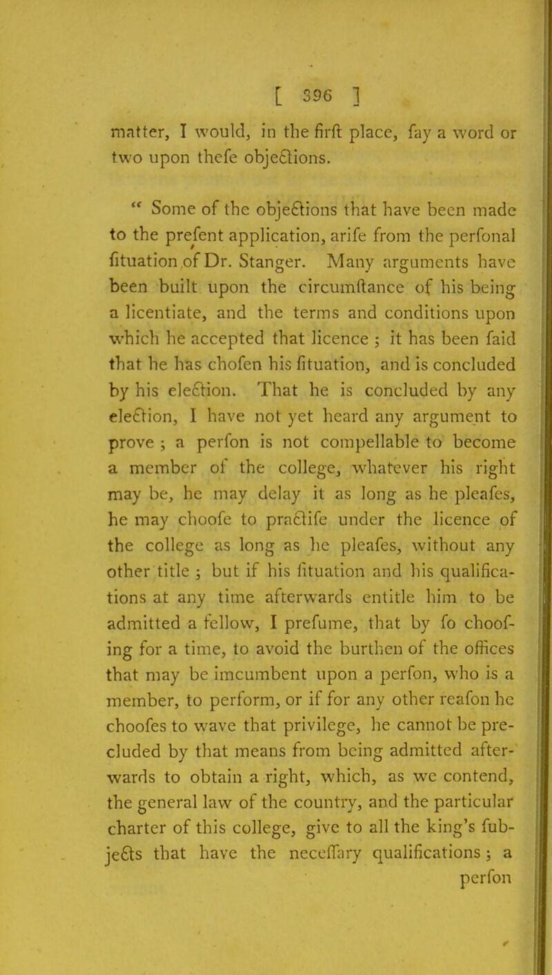 matter, I would, in the firft place, fay a word or two upon thefe obje£lions.  Some of the objeflions that have been made to the prefent application, arife from the perfonal fituation of Dr. Stanger. Many arguments have been built upon the circumftance of his being a licentiate, and the terms and conditions upon which he accepted that licence ; it has been faid that he has chofen his fituation, and is concluded by his election. That he is concluded by any ele61ion, I have not yet heard any argument to prove ; a perfon is not compellable to become a member of the college, whatever his right may be, he may delay it as long as he pleafes, he may choofe to praftife under the licence of the college as long as he pleafes, without any other title ; but if his fituation and his qualifica- tions at any time afterwards entitle him to be admitted a fellow, I prefume, that by fo choof- ing for a time, to avoid the burthen of the oflices that may be imcumbent upon a perfon, who is a member, to perform, or if for any other reafon he choofes to wave that privilege, he cannot be pre- cluded by that means from being admitted after- wards to obtain a right, which, as we contend, the general law of the country, and the particular charter of this college, give to all the king's fub- je£ts that have the neccfTary qualifications; a perfon