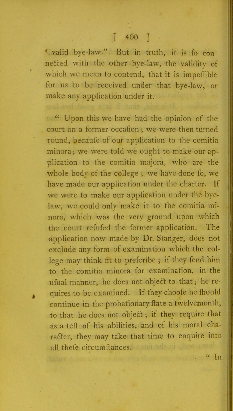 * valid bye-law. But in truth, it is (o con ne£led with the other bye-law, the validity of which we mean to contend, that it is impolTible for us to be received under that bye-law, or make any application under it.  Upon this we have had the opinion of the court on a former occafion ; we were then turned round, becaufe of our application to the comitia minora; we were told we ought to make our ap- plication to the comitia majora, who are the whole body of the college ; we have done fo, we have made our application under the charter. If we were to make our application under the bye- law, we could only make it to the comitia mi- nora, which was the very ground upon which the court refufed the former application. The application now made by Dr. Stanger, does not exclude any form of examination which the col- lege may think fit to prefcribe ; if they fend him to the comitia minora for examination, in the ufual manner, he does not object to that; he re- quires to be examined. If they choofe he fhould continue in the probationary ftate a twelvemonth, to that he does not obje6t; if they require that as a teft of his abilities, and of his moral cha- racter, they may take that time to enquire into all thefe circumflances.  In