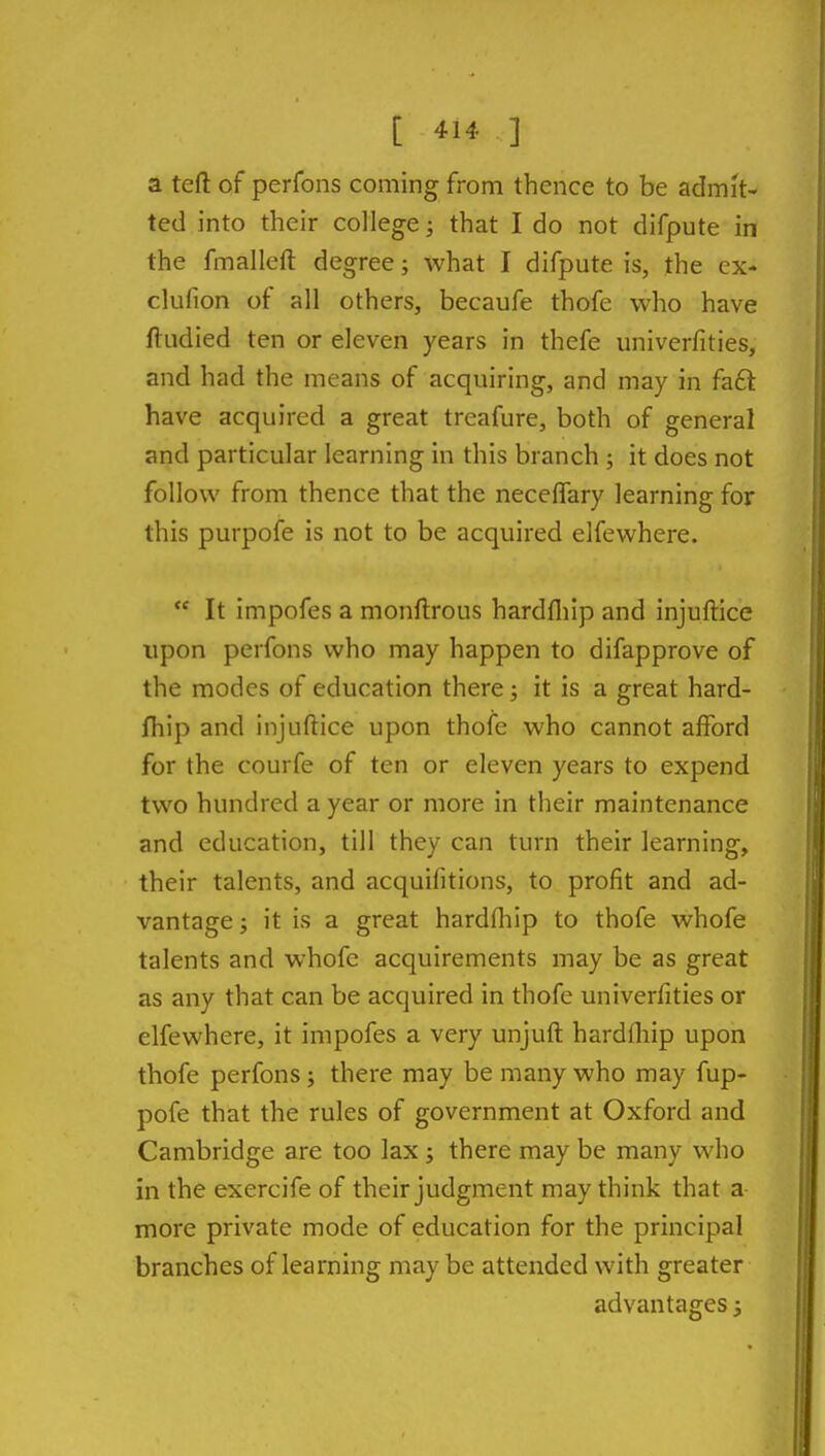 a teft of perfons coming from thence to be admit- ted into their college; that I do not difpute in the fmalleft degree; what I difpute is, the ex- clulion of all others, becaufe thofe who have ftudied ten or eleven years in thefe univerfities, and had the means of acquiring, and may in fa6t have acquired a great treafure, both of general and particular learning in this branch ; it does not follow from thence that the neceflary learning for this purpofe is not to be acquired elfewhere.  It impofes a monflrous hardfliip and injuftice upon perfons who may happen to difapprove of the modes of education there; it is a great hard- Ihip and injuftice upon thofe who cannot afford for the courfe of ten or eleven years to expend two hundred a year or more in their maintenance and education, till they can turn their learning, their talents, and acquifitions, to profit and ad- vantage; it is a great hardfliip to thofe whofe talents and whofe acquirements may be as great as any that can be acquired in thofe univerfities or elfewhere, it impofes a very unjuft hardfliip upon thofe perfons; there may be many who may fup- pofe that the rules of government at Oxford and Cambridge are too lax; there may be many who in the exercife of their judgment may think that a more private mode of education for the principal branches of learning may be attended with greater advantages;