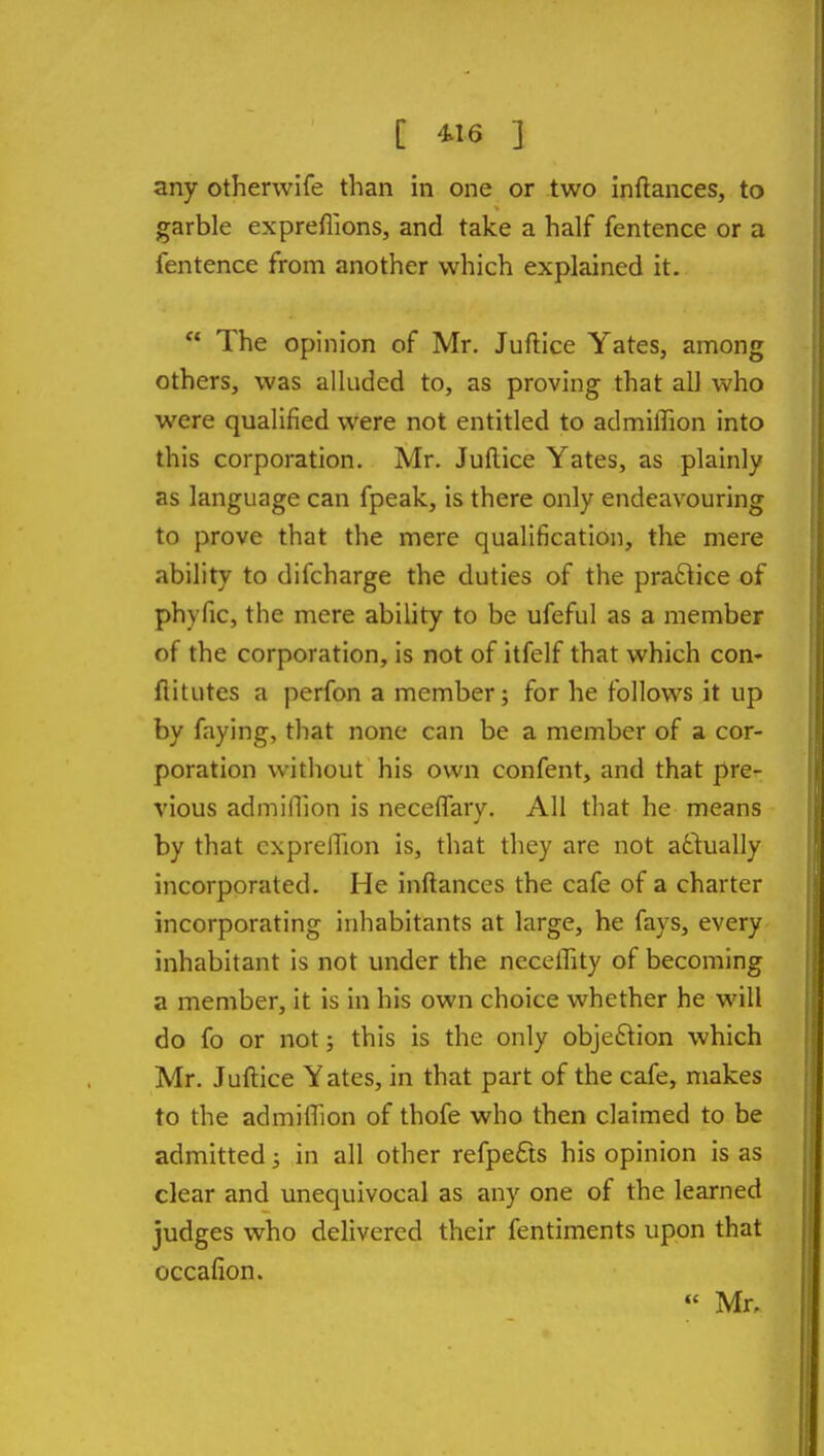 any otherwife than in one or two inftances, to garble exprefiions, and take a half fentence or a fentence from another which explained it.  The opinion of Mr. Juftice Yates, among others, was alluded to, as proving that all who were qualified were not entitled to admiffion into this corporation. Mr. Juftice Yates, as plainly as language can fpeak, is there only endeavouring to prove that the mere qualification, the mere ability to difcharge the duties of the practice of phyfic, the mere ability to be ufeful as a member of the corporation, is not of itfelf that which con- flitutes a perfon a member; for he follows it up by faying, that none can be a member of a cor- poration without his own confent, and that pre- vious adminion is neceffary. All that he means by that cxprelTion is, that they are not actually incorporated. He inftances the cafe of a charter incorporating inhabitants at large, he fays, every inhabitant is not under the necelTity of becoming a member, it is in his own choice whether he will do fo or not; this is the only objeiStion which Mr. Juftice Yates, in that part of the cafe, makes to the admiflion of thofe who then claimed to be admitted; in all other refpe£ts his opinion is as clear and unequivocal as any one of the learned judges who delivered their fentiments upon that occafion. « Mr,