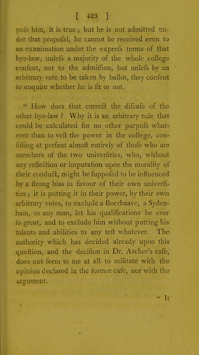 pole him, it is true ; but he is not admitted un- der that propofal, he cannot be received even to an examination under the exprefs terms of that bye-law, unlefs a majority of the whole college confent, not to the admiffion, but unlefs by an arbitrary vote to be taken by ballot, they confent to enquire whether he is fit or not.  How does that correfl: the difeafe of the other bye-law ? Why it is an arbitrary rule that could be calculated for no other purpofe what- ever than to veft the power in the college, con- fifting at prefent almoft entirely of thofe who are members of the two univerfities, who, without any refle£tion or imputation upon the morality of their condu£t, might be fuppofed to be influenced by a ftrong bias in favour of their own univerfi- ties ; it is putting it in their power, by their own arbitrary votes, to exclude a Boerhaave, a Syden- ham, or any man, let his qualifications be ever lb great, and to exclude him without putting his talents and abilities to any teft whatever. The authority which has decided already upon this queflion, and the decifion in Dr. Archer's cafe, does not feem to me at all to militate with the opinion declared in the former cafe, nor with the argument. « It'