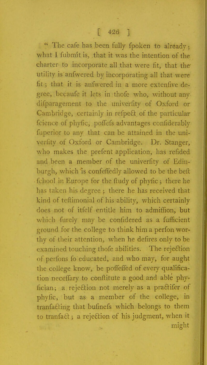 The cafe has been fully fpoken to already; what I fubmit is, that it was the intention of the charter to incorporate all that were fit, that the- utility is anfwered by incorporating all that were fit; that it is anfwered in a more extenfive de- gree, becaufe it lets in thofe who, without any difparagement to the univerfity of Oxford or Cambridge, certainly in refpeft of the particular fcience of phyfic, poffefs advantages confiderably fuperior to any that can be attained in the uni- verfity of Oxford or Cambridge. Dr. Stanger, who makes the prefent application, has refided and been a member of the univerfity of Edin- burgh, which is confefledly allowed to be the beft fchool in Europe for the fludy of ph}^c; there he has taken his degree ; there he has received that kind of teftimonial of his ability, which certainly does not of itfelf entitle him to admiflion, but which furely may be confidered as a fufficient ground for the college to think him a perfon wor- thy of their attention, when he defires only to be examined touching thofe abilities. The rejeflion of perfons fo educated, and who may, for aught the college know, be poffefTed of every qualifica- tion necelfary to conflitute a good and able phy- fician; a rejeftion not merely as a praftifer of phyfic, but as a member of the college, in tranfafting that bufinefs which belongs to them to tranfacl; a rejection of his judgment, when it Height