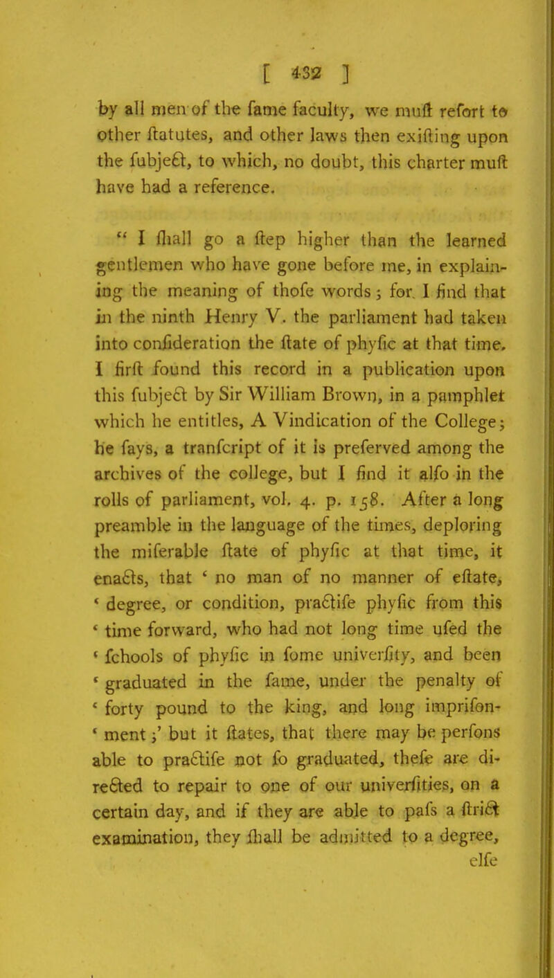 [ 4332 ] by all men of tb« fame faculty, we muft refort to Other ftututes, and other laws then exifting upon the fubjeft, to which, no doubt, this charter muft have had a reference.  I fliall go a ftep higher than the learned gentlemen who have gone before me, in explain- ing the meaning of thofe words; for, I find that in the ninth Henry V. the parliament had taken into confideration the ftate of phyfic at that time. I firft found this record in a pubHeation upon this fubjeft by Sir William Brown, in a pamphlet which he entitles, A Vindication of the College j he fays, a tranfcript of it is preferved among the archives of the college, but I find it ftlfo in the rolls of parliament, vol, 4. p. 158. After a long preamble in the language of the tuTies, deploring the miferable ftate of phyfic at that time, it ena£ls, that ' no man of no manner of eftate, ' degree, or condition, pra£tife phyfic from this * time forward, who had not long time ufed the * fchools of phyfic in fome univerfity, and been * graduated in the fame, under the penalty of * forty pound to the king, and long imprifon- * ment j' but it ftates, that there may be perfons able to praftife not fo graduated, thefe are di- re£ted to repair to one of our univerfitjes, on a certain day, and if they are able to pafs a ftri^ examination, they jQiall be admitted to a degree, elfe