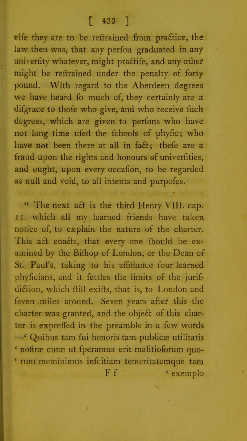 elfe they are to be reftrained from pra£lice, the law then was, that any perfon graduated in any umVerfity whatever, might pra6life, and any other might be reftrained under the penalty of forty pound. With regard to the Aberdeen degrees we have heard fo much of, they certainly are a difgrace to thofe who give^ and who receive fuch degrees, which are given to perfons who have not long time ufed the fchools of phyfic; who have not been there at all in fa£t; thefe are a fraud upon the rights and honours of univerfities, and ought, upon every occafion, to be regarded as null and void, to all intents and purpofes.  The next aft is the third Henry VIII. cap^ 11. which all my learned friends have taken notice of, to explain the nature of the charter. This a6t ena£ts, that every one fliould be ex* amined by the Bifliop of London, or the Dean of St. Paul's, taking to his afliftance four learned phyficians, and it fettles the limits of the jurifr diftion, which ftill exifts, that is, to London and feven .miles around. Seven years after this the charter was granted, and the objeft of this char- ter is exprefled in the preamble in a few words —Quibus tarn fui honoris tarn publican utilitatis * noftrae curac ut fperamus erit malitioforum quo- * rum mcminimus infcitiam temeritatemqiie tam F f * exemplo