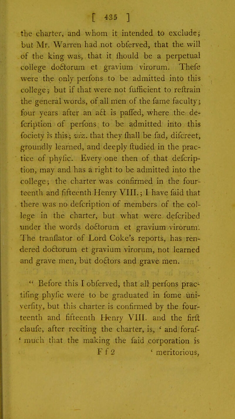 tlie charter, and whom it intended to exclude; but Mr, Warren had not obferved, that the will of the king was, that it Ihould be a perpetual college do6torum et gravium virorum. Thefe were the only perfons to be admitted into this college; but if that were not fufficient to reftrain the general words, of all men of the fame faculty ; four years after an a£t is paffed, where the de- fcription of perfons to be admitted into this fociety is this; viz. that they fliall be fad, difcreet, groundly learned, and deeply ftudied in the prac- tice of phyfic. Every one then of that defcrip- tion, may and has a right to be admitted into the college; the charter was confirmed in the four- teenth and fifteenth Henry VIII.; I have faid that there was no defcription of members of the col- lege in the charter, but what were defcribed under the words do£lorum et gravium virorum. The tranflator of Lord Coke's reports, has ren- dered doftorum et gravium virorum, not learned and grave men, but do£lors and grave men.  Before this I obferved, that all perfons prac- tifing phyfic were to be graduated in fome iini- verfity, but this charter is confirmed by the four- teenth and fifteenth I^enry VIII. and the firft claufe, after reciting the charter, is, ' and foraf- * much that the making the faid corporation is F t 2 * meritorious,