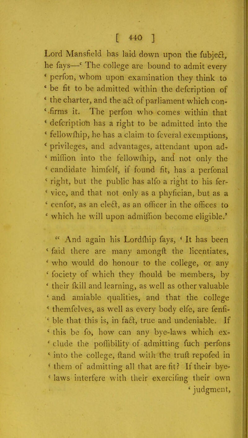 Lord Mansfield has laid down upon the fubjeft, he fays—* The college are bound to admit every * perfon, whom upon examination they think to * be fit to be admitted within the defcription of * the charter, and the aft of parliament which con- ' firms it. The perfon wha comes within that * defcription has a right to be admitted into the * fellowfliip, he has a claim to feveral exemptions, * privileges, and advantages, attendant upon ad-  miflion into the fellowdiip, and not only the * candidate himfelf, if found fit, has a perfonal ' right, but the public has alfo a right to his fer- * vice, and that not only as a phyfician, but as a ' eenfor, as an ele£l, as an officer in the offices to * which he will upon admiffion become eligible.'  And again his Lordfliip fays, ' It has been * faid there are many amongft the licentiates, ' who would do honour to the college, or any ' fociety of which they fliould be members, by * their Ikill and learning, as well as other valuable ' and amiable qualities, and that the college * themfelves, as well as every body elfe, are fenfi- ' ble that this is, in fafl:, true and undeniable. If this be fo, how can any bye-laws which ex- ' elude the poffibility of admitting fuch perfons * into the college, Hand with ttie truft repofed in * them of admitting all that are fit? If their bye- laws interfere with their exercifing their own ' judgment.