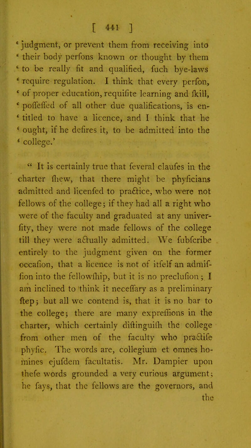 * judgment, or prevent them from receiving into * their body perfons known or thought by them ' to be really fit and qualified, fuch bye-laws * require regulation. I think that every perfon, * of proper education, requifite learning and fkill, * poflefled of all other due qualifications, is en- * titled to have a licence, and I think that he * ought, if he dcfires it, to be admitted into the * college.'  It is certainly true that feveral claufes in the charter fliew, that there might be phyficians admitted and licenfed to praftice, who were not fellows of the college; if they had all a right who were of the faculty and graduated at any univer- fity, they were not made fellows of the college till they were a£tually admitted. We fubfcribe entirely to the judgment given on the former occafion, that a licence is not of itfelf an admif- fion into the fellowfliip, but it is no preclufion; I am inclined to think it neceffary as a preliminary ftepj but all we contend is, that it is no bar to the college; there are many expreffions in the charter, which certainly diftinguifli the college from other men of the faculty who praftife phyfic. The words are, collegium et omnes ho- mines ejufdem facultatis. Mr. Dampier upon thefe words grounded a very curious argument; he fays, that the fellows are the governors, and the