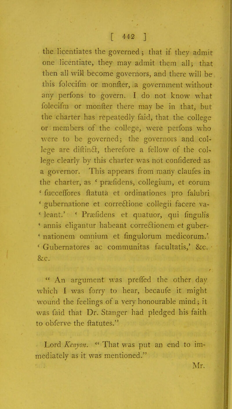 the licentiates the governed; that if they admit one licentiate, they may admit them allj that then all vviU become governors, and there will be this folecifm or monfter, a government without any perfons to govern. I do not know what folecifm or monfter there may be in that, but the charter has repeatedly faid, that the college or members of the college, were perfons who were to be governed; the governors and col- lege are diftinft, therefore a fellow of the col- lege clearly by this charter was not confidered as a governor. This appears from many claufes in the charter, as ' praffidens, collegium, et eorum ' fucceflbres ftatuta et ordinationes pro falubri ' gubernatione et correftione collegii facere va- ' leant.' ' Prffifidens ct quatuor, qui fingulis ' annis eligantur habeant corre6tionem et guber- * nationem omnium et fingulorum medicorum.' ' Gubernatores ac communitas facultatis,' &c. &c.  An argument was prefled the other day which I was forry to hear, becaufe it might wound the feelings of a very honourable mind; it was faid that Dr. Stanger had pledged his faith to obferve the ftatutes. Lord Kenyan.  That was put an end to im- mediately as it was mentioned. Mr.