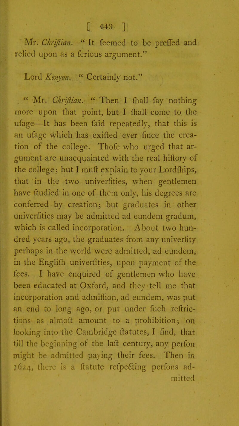 Mr. Chrifiian.  It feemed to. be prefifed and relied upon as a ferious argument. Lord Kenyan.  Certainly not.  Mr. Chrijlian.  Then I fliall fay nothing more upon that point, but I fliall come to the ufage—It has been faid repeatedly, that this is an ufage which has exifted ever fmce the crea- tion of the college. Thofc who urged that ar- gument are unacquainted with the real hiftory of the college; but I muft explain to your Lordfliips, that in the two univerfities, when gentlemen have ftudied in one of them only, his degrees are conferred by creation; but graduates in other univerfities may be admitted ad eundem gradum, which is called incorporation. About two hun- dred years ago, the graduates from any univerfity perhaps in the world were admitted, ad eundem, in the Englifli univerfities, upon payment of the fees. I have enquired of gentlemen who have been educated at Oxford, and they tell me that incorporation and admilTion, ad eundem, was put an end to long ago, or put under fuch reftric- tions as almoft amount to a prohibition; on looking into the Cambridge ftatutes, I find, that till the beginning of the laft century, any perfon might be admitted paying their fees. Then in 1624, there is a ftatute refpe£ling perfons ad- mitted