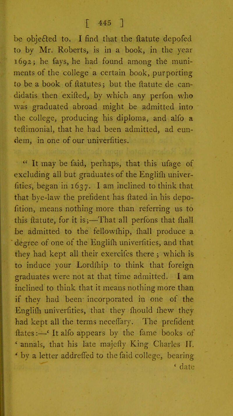 be obje£led to. I find that the ftatute depofed to by Mr. Roberts, is in a book, in the year 1692J he fays, he had found among the muni- ments of the college a certain book, purporting to be a book of ftatutes; but the ftatute de can- didatis then exifted, by which any perfon who was graduated abroad might be admitted into the college, producing his diploma, and alfo a teftimonial, that he had been admitted, ad eun- dem, in one of our univerfities.  It may be faid, perhaps, that this ufage of excluding all but graduates of the Englifli univer- fities, began in 1637. I am inclined to think that that bye-law the prefident has ftated in his depo- fition, means nothing more than referring us to this ftatute, for it is;—That all perfons that ftiall be admitted to the fellowfhip, (hall produce a degree of one of the Englifh univerfities, and that they had kept all their exercifes there ; which is to induce your Lordfliip to think that foreign graduates were not at that time admitted. I am inclined to think that it means nothing more than if they had been- incorporated in one of the Englifli univerfities, that they fhould fhew they had kept all the terms neceffary. The prefident ftatesIt alfo appears by the fame books of * annals, that his late majefty King Charles IF. * by a letter addrefied to the faid college, bearing * date