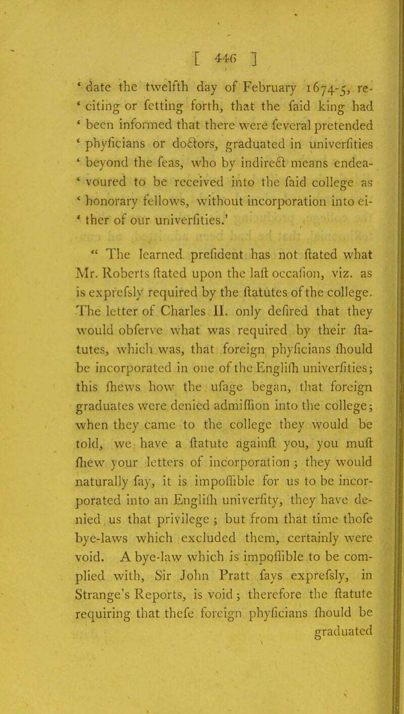 'date the twelfth day of February 1674-5, re- * citing or fetting forth, that the faid king had * been informed that there were feveral pretended * phyficians or doftors, graduated in univerfities * beyond the feas, who by indireft means endea- ' voured to be received into the faid college as * honorary fellows, without incorporation into ei- * ther of our univerfities.'  The learned prefident has not ftated what Mr. Roberts dated upon the laft occallon, viz. as is exprefsly required by the ilatutes of the college. The letter of Charles II. only defired that they would obferve what was required by their fta- tutes, which was, that foreign phyficians fliould be incorporated in one of the Englilli univerfities; this fliews how the ufage began, that foreign graduates were denied admiflion into the college; when they came to the college they would be told, we have a ftatute againft you, you muft fliew your letters of incorporation ; they would naturally fay, it is impoflible for us to be incor- porated into an Englifli univerfity, they have de- nied us that privilege ; but from that time thofe bye-laws which excluded them, certainly were void. A bye-law which is impoflible to be com- plied with. Sir John Pratt fays exprefsly, in Strange's Reports, is void; therefore the ftatute requiring that thefe foreign phyficians fliould be graduated