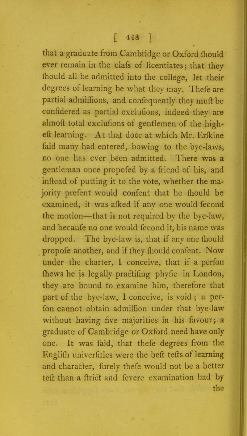 that a graduate from Cambridge or Oxford fliould ever remain in the clafs of licentiates; that thev Ihould all be admitted into the college, let their degrees of learning be what they may. Thefe are partial admiflions, and confcquently they muft be confidered as partial exclufions, indeed they are almoft total exclufions of gentlemen of the high- eft learning. At thai door at which Mr. Erfkine faid many had entered, bowing to the bye-laws, no one has ever been admitted. There was a gentleman once propofed by a friend of his, and inftead of putting it to the vote, whether the ma- jority prefent would confent that he fliouId be examined, it was alked if any one would fecond the motion—that is not required by the bye-law, and becaufe no one would fecond it, his name was dropped. The bye-law is, that if any one fliould propofe another, and if they fliould confent. Now under the charter, I conceive, that if a perfoii fliews he is legally praftifing phyfic in London, they are bound to examine him, therefore that part of the bye-law, I conceive, is void ; a per- fon cannot obtain admilfion under that bye-law without having five majorities in his favourj a graduate of Cambridge or Oxford need have only one. It was faid, that thefe degrees from the Englifli univerfities were the beft tefts of learning and charafter, furely thefe would not be a better tefl: than a ftri£t and fevere examination had by the