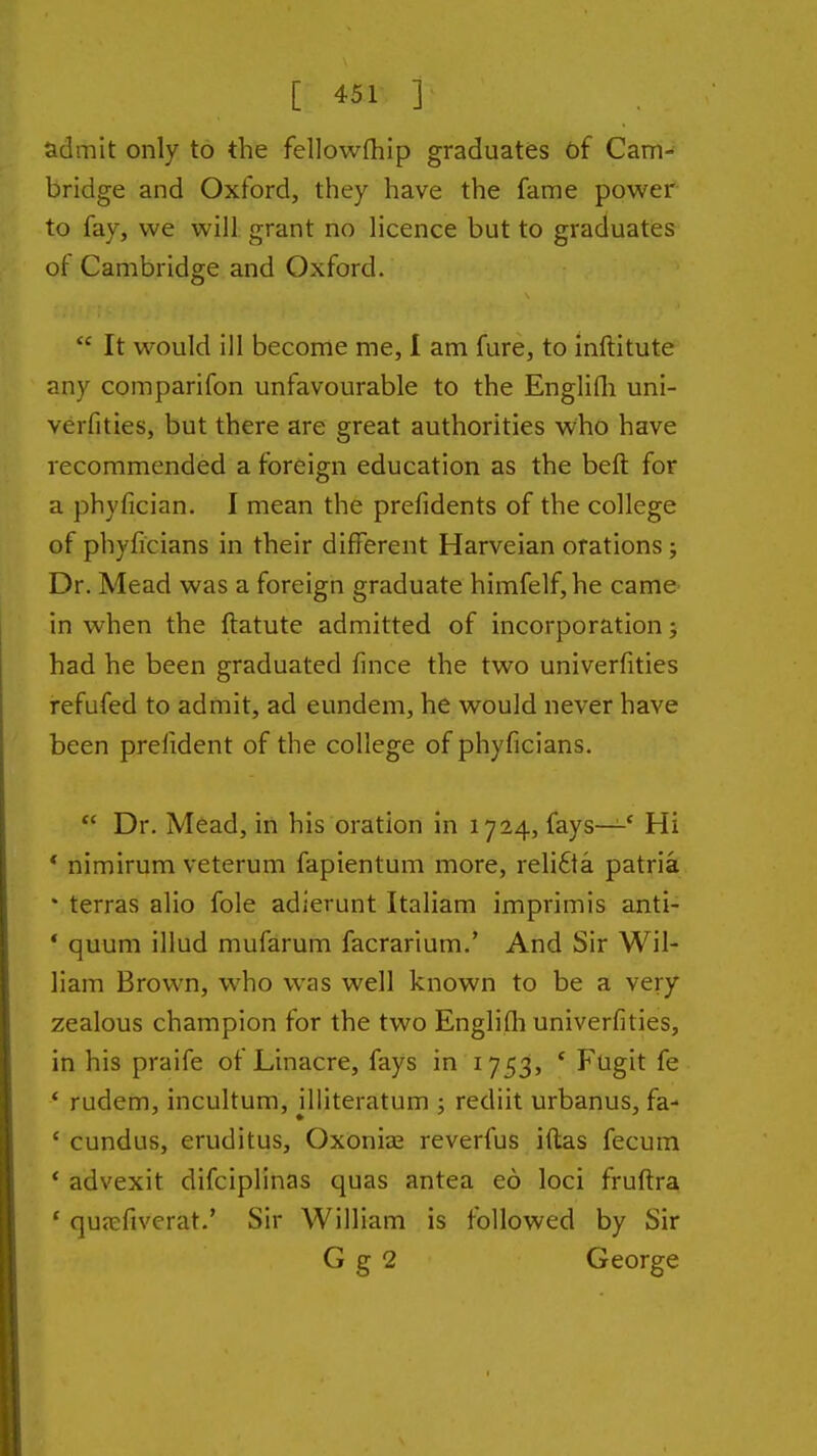 admit only to the fellowfliip graduates of Cam- bridge and Oxford, they have the fame power to fay, we will grant no licence but to graduates of Cambridge and Oxford.  It would ill become me, I am fure, to inftitute any comparifon unfavourable to the Englifli uni- verfities, but there are great authorities who have recommended a foreign education as the beft for a phyfician. I mean the prefidents of the college of phyficians in their different Harveian orations ; Dr. Mead was a foreign graduate himfelf,he came in when the ftatute admitted of incorporation; had he been graduated fmce the two univerfities irefufed to admit, ad eundem, he would never have been prelident of the college of phyficians.  Dr. Mead, iii his oration in 1724, fays—' Hi * nimirum veterum fapientum more, reH£ta patria * terras alio fole adierunt Italiam imprimis anti- * quum illud mufarum facrarium.' And Sir Wil- liam Brown, who was well known to be a very zealous champion for the two Englifh univerfities, in his praife of Linacre, fays in 1753, * Fugit fe * rudem, incultum, illiteratum ; rediit urbanus, fa- ' cundus, eruditus, Oxonias reverfus iftas fecum * advexit difciplinas quas antea eo loci fruflra ' qUicfiverat.' Sir William is followed by Sir G g 2 George