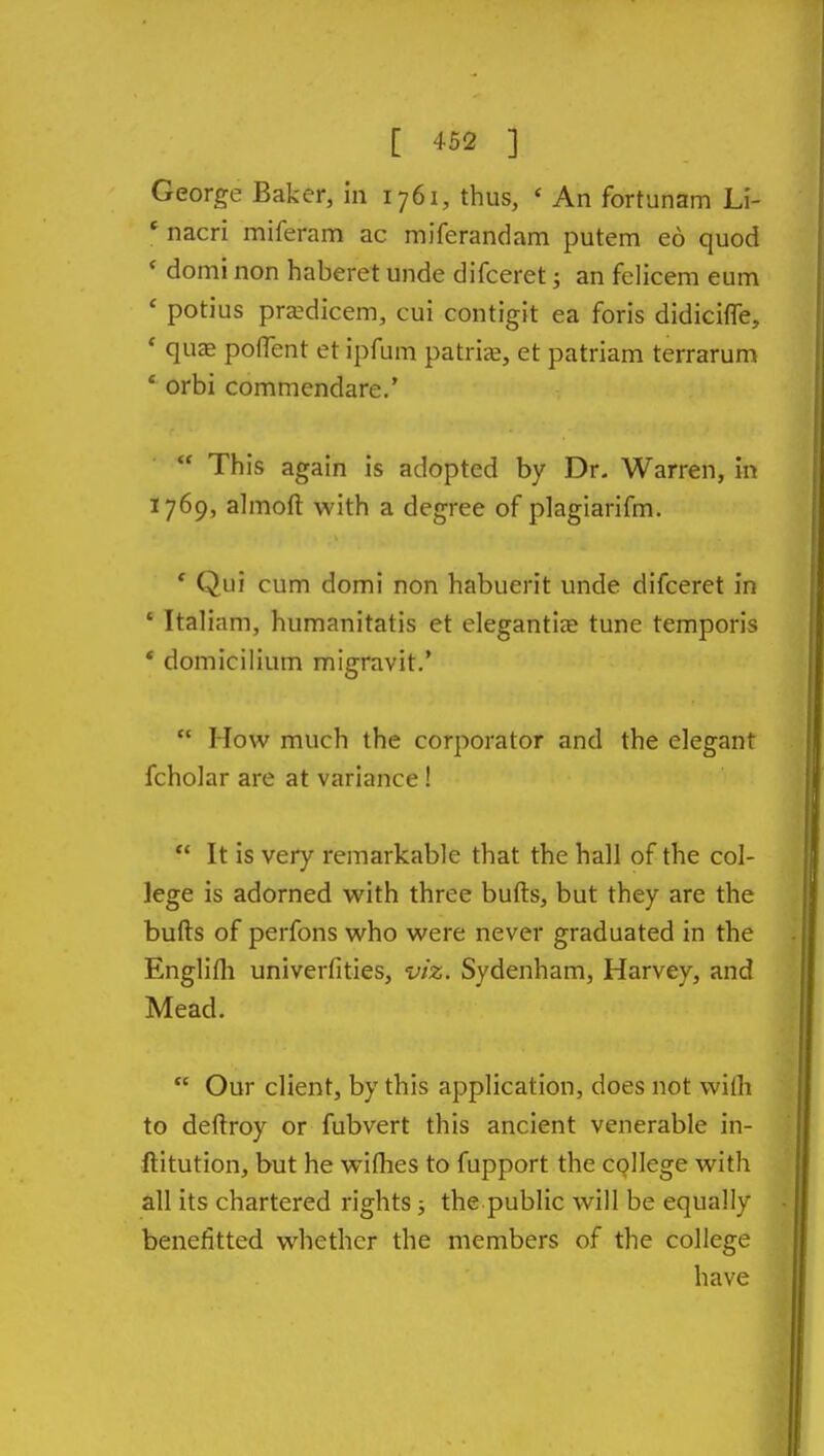 George Baker, in 1761, thus, ' An fortunam Li- * nacri miferam ac miferandam putem eo quod ' domi non haberet unde difceret; an felicem eum ' potius prsdicem, cui contigit ea foris didicifle, ' qujE pofTent et ipfum patrije, et patriam terrarum ' orbi commendare.'  This again is adopted by Dr. Warren, in 1769, ahnoft with a degree of plagiarifm. ' Qui cum domi non habuerit unde difceret in ' Italian!, humanitatis et elegantiee tune temporis * domicilium migravit.'  How much the corporator and the elegant fcholar are at variance!  It is very remarkable that the hall of the col- lege is adorned with three bufts, but they are the bufts of perfons who were never graduated in the Englilh univerfities, viz. Sydenham, Harvey, and Mead.  Our client, by this application, does not wifli to deftroy or fubvert this ancient venerable in- ftitution, but he wiflies to fupport the college with all its chartered rights; the public will be equally benefitted whether the members of the college have