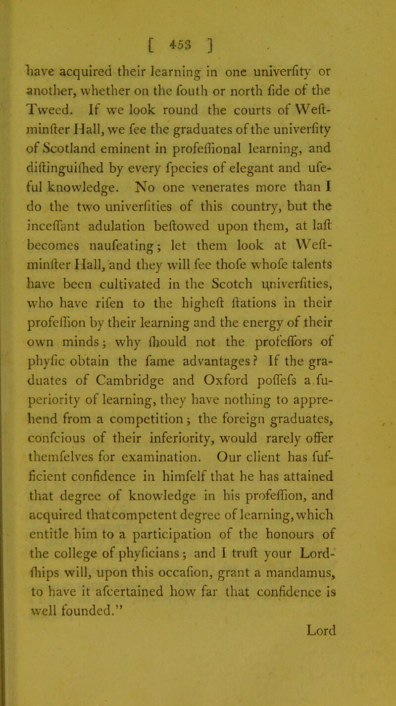 liave acquired their learning in one univerfity or anotlier, whether on the fouth or north fide of the Tweed. If we look round the courts of Weft- minfter Hall, we fee the graduates of the univerfity of Scotland eminent in profeflional learning, and diftinguiflied by every fpecies of elegant and ufe- ful knowledge. No one venerates more than I do the two univerfities of this country, but the inceflant adulation bellowed upon them, at laft becomes naufeating; let them look at Weft- minfter Hall, and they will fee thofe whofe talents have been cultivated in the Scotch u,niverfities, who have rifen to the higheft ftations in their profefTion by their learning and the energy of their own minds; why fliould not the profeffors of phyfic obtain the fame advantages ? If the gra- duates of Cambridge and Oxford poffefs a fu- periority of learning, they have nothing to appre- hend from a competition; the foreign graduates, confcious of their inferiority, would rarely offer themfelves for examination. Our client has fuf- ficient confidence in himfelf that he has attained that degree of knowledge in his profefllon, and acquired thatcompetent degree of learning, which entitle him to a participation of the honours of the college of phyficians; and I truft your Lord- fliips will, upon this occafion, grant a mandamus, to have it afcertained how far that confidence is well founded. Lord