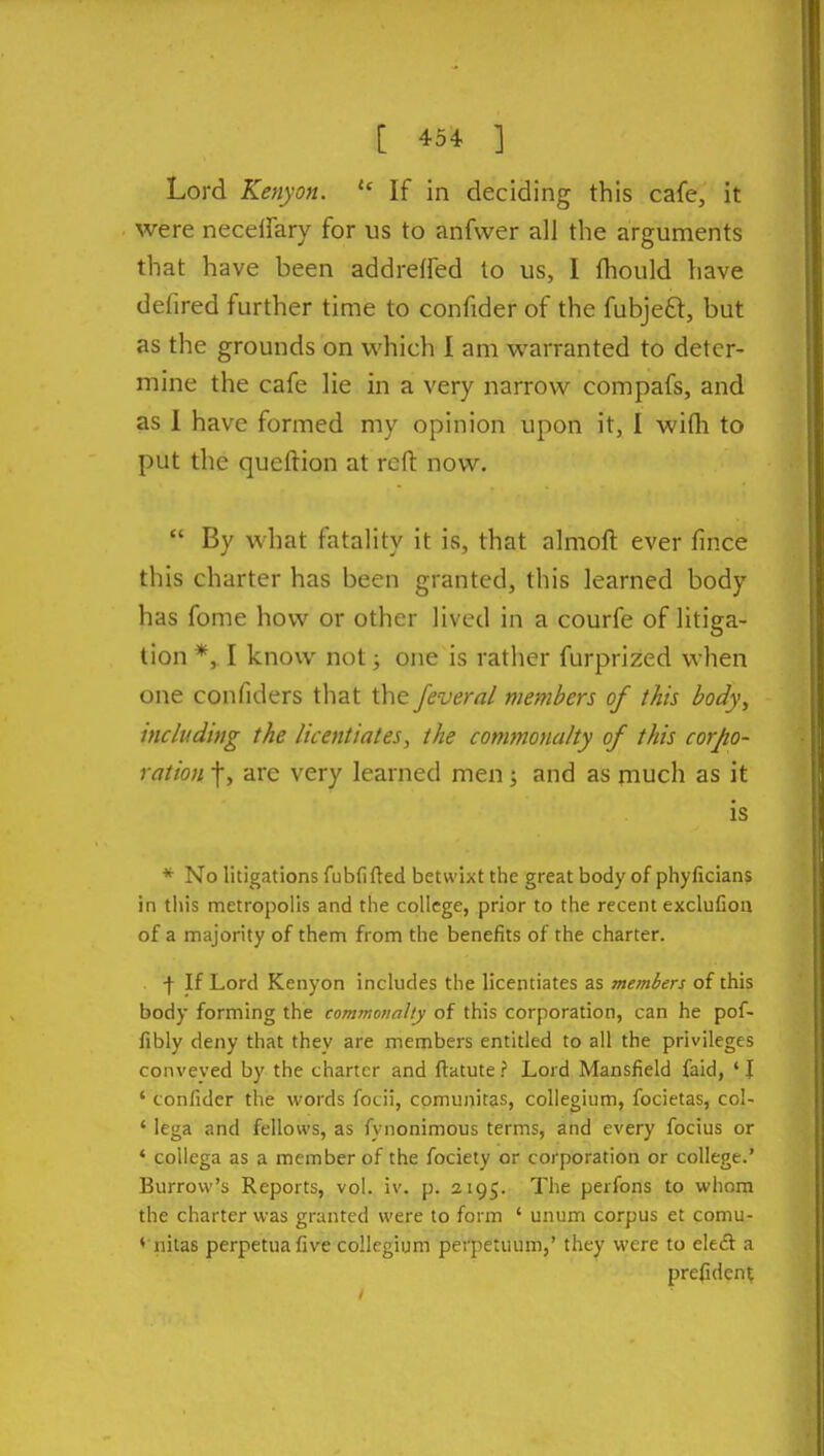 Lord Kenyan.  If in deciding this cafe, it were necetfary for us to anfwer all the arguments that have been addreffed to us, I fhould have defired further time to confider of the fubjeft, but as the grounds on which I am warranted to deter- mine the cafe lie in a very narrow compafs, and as 1 have formed my opinion upon it, I wifli to put the queftion at reft now.  By what fatality it is, that almoft ever fince this charter has been granted, this learned body has fome how or other lived in a courfe of litiga- tion *, I know not; one is rather furprized when one confiders that the feveral members of this body, including the licentiates, the commonalty of this corpo- ration f, are very learned men; and as much as it is * No litigations fubfifted betwixt the great body of phyficians in this metropolis and the college, prior to the recent exclufion of a majority of them from the benefits of the charter. •)• If Lord Kenyon includes the licentiates as members of this body forming the commonalty of this corporation, can he pof- fibly deny that they are members entitled to all the privileges conveyed by the charter and ftatute ? Lord Mansfield faid, ' I ' confider the words focii, comunitas, collegium, focietas, col- ' lega and fellows, as fynonimous terms, and every focius or * coUega as a member of the fociety or corporation or college.' Burrow's Reports, vol. iv. p. 2195. The perfons to whom the charter was granted were to form ' unum corpus et comu- ♦ nitas perpetuafive collegium perpetuum,' they were to eleft a prefident