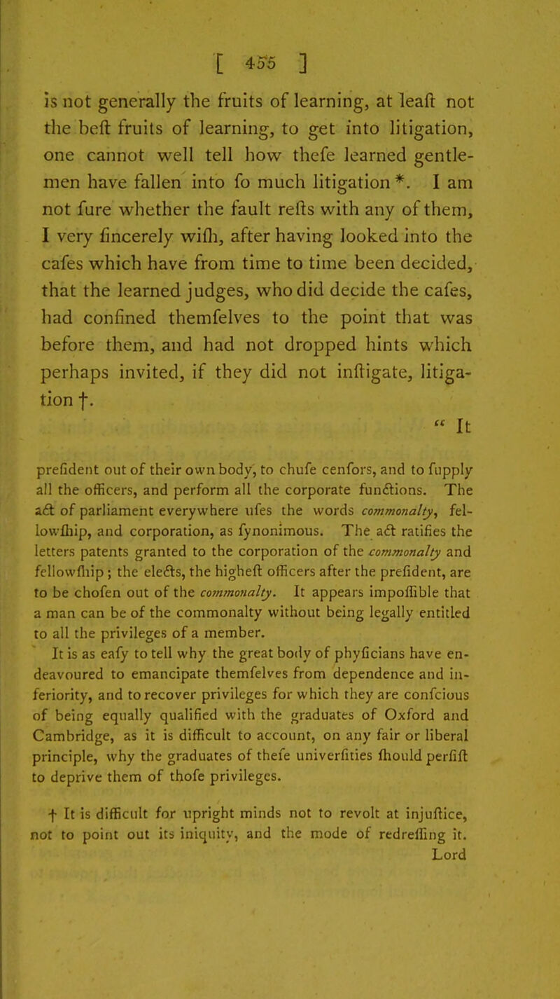 [ 4^r5 ] is not generally the fruits of learning, at leaft not the beft fruits of learning, to get into litigation, one cannot well tell how thefe learned gentle- men have fallen into fo much litigation *. I am not fure whether the fault refts with any of them, I very fincerely wifli, after having looked into the cafes which have from time to time been decided, that the learned judges, who did decide the cafes, had confined themfelves to the point that was before them, and had not dropped hints which perhaps invited, if they did not inftigate, litiga- tion f.  It prefident out of their own body, to chufe cenfors, and to fiipply a!I the officers, and perform all the corporate funftions. The aft of parliament everywhere ufes the words commonalty, fel- lowfliip, and corporation, as fynonimous. The aft ratifies the letters patents granted to the corporation of the commonalty and feliowfliip; the elefts, the higheft officers after the prefident, are to be chofen out of the commojialty. It appears impoffible that a man can be of the commonalty without being legally entitled to all the privileges of a member. It is as eafy to tell why the great body of phyficians have en- deavoured to emancipate themfelves from dependence and in- feriority, and to recover privileges for which they are confcious of being equally qualified with the graduates of Oxford and Cambridge, as it is difficult to account, on any fair or liberal principle, why the graduates of thefe univerfities fhould perfift to deprive them of thofe privileges. f It is difficult for upright minds not to revolt at injuftice, not to point out its iniquity, and the mode of redreffing it. Lord