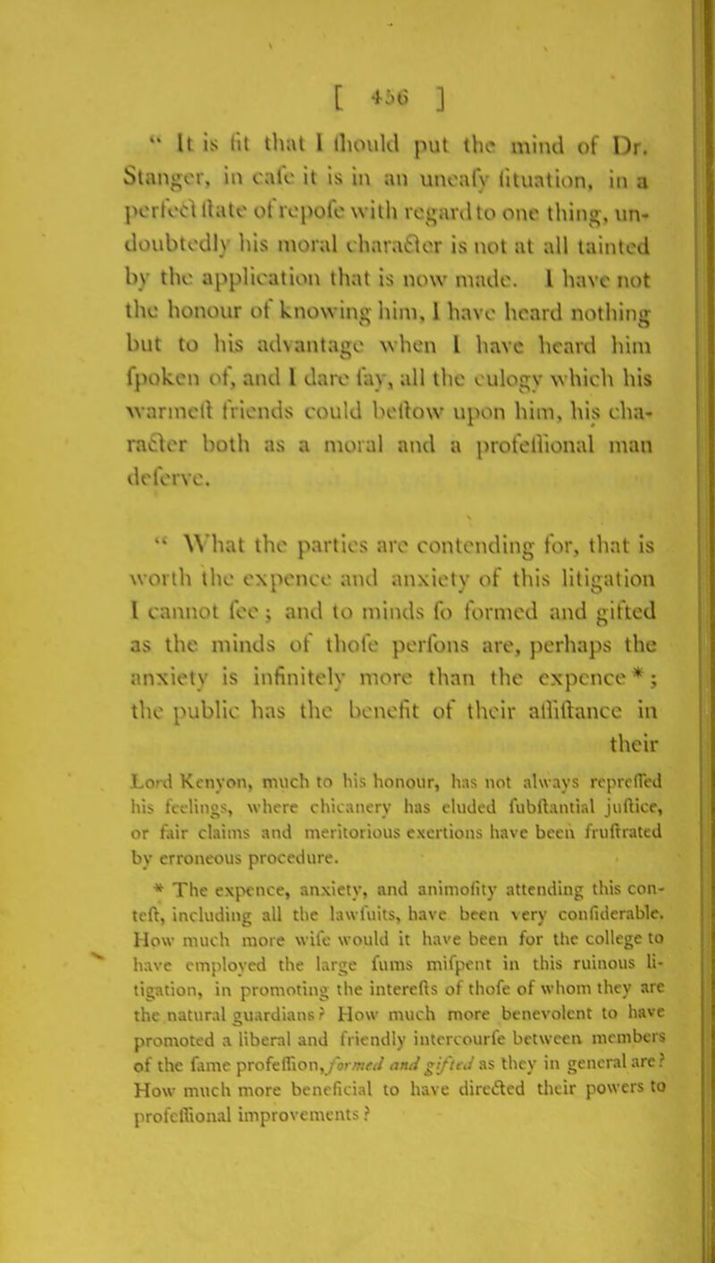 U is III Uial 1 ilunikl put the mind of Dr. Stangcr, in calc it is in an unoafy iituation. in a poiiod thite ot'ropofo with rcganlto one thing, un- doubtodly liis moral charatlor is not at all tainted by the application that is now made. 1 have not the honour ot knowing him, 1 have heard nothing but to his advantaire when I have heard liim fpoken ot, and I dare iay, all tlie eulogy which his Avarmclt friends could beftow upon him, his cha- raiiler both ns a nioml and a profelVional man dcferve.  What the parties arc contending for, tliat is worth the expence and anxiety of this litigation 1 cannot fee; and to minds fo formed and gifted as the minds of thofe perfons are, perhaps the anxiety is infinitely more than the expence * j the public has the benefit of their alliftance in their Lon\ Kenyon, much to his honour, has not always reprefrcd his fcclinos, where chicanery has eluded fubftantird jufticc, or fair claims and meritorious exertions have been fruftrated by erroneous procedure. * The expence, anxiety, and animofity attending this con- tcft, including all the lawl'uits, have been very confiderablc. How much more wife would it have been for tlic college to have employed the large fums mifpent in this ruinous li- tigation, in promoting the interefts of thofe of whom they are the natural guardians ? How much more benevolent to have pronioted a liberal and friendly intercourfe between members of the fame profeilionj /orffW <7n</^j/7f./as they in general are? How much more beneficial to have direfted their powers to profeffional improvements ?