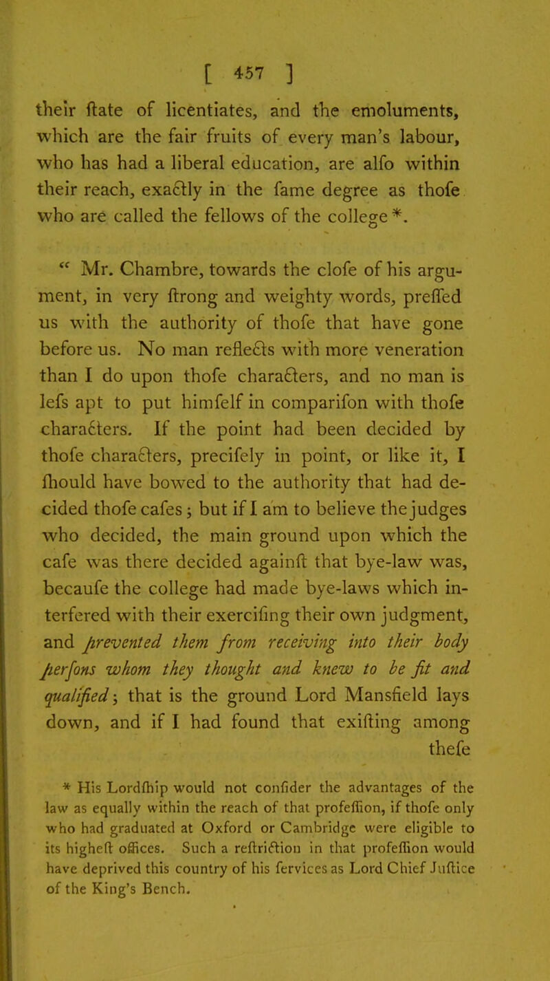 their ftate of licentiates, and the emoluments, which are the fair fruits of every man's labour, who has had a liberal education, are alfo within their reach, exactly in the fame degree as thofe who are called the fellows of the college *.  Mr. Chambre, towards the clofe of his argu- mentj in very ftrong and weighty words, preiTed us with the authority of thofe that have gone before us. No man refle£ts with more veneration than I do upon thofe chara£ters, and no man is lefs apt to put himfelf in comparifon with thofe chara6ters. If the point had been decided by thofe characters, precifely in point, or like it, I fhould have bowed to the authority that had de- cided thofe cafes; but if I am to believe the judges who decided, the main ground upon which the cafe was there decided againft that bye-law was, becaufe the college had made bye-laws which in- terfered with their exercifing their own judgment, and prevented them from receiving into their body Jierfons whom they thought and knew to be fit and qualified j that is the ground Lord Mansfield lays down, and if I had found that exifting among thefe * His Lordfhip would not coiifider the advantages of the law as equally within the reach of that profeflion, if thofe only who had graduated at Oxford or Cambridge were eligible to its higheft offices. Such a reftriftion in that profeflion would have deprived this country of his fervices as Lord Chief Juftice of the King's Bench.