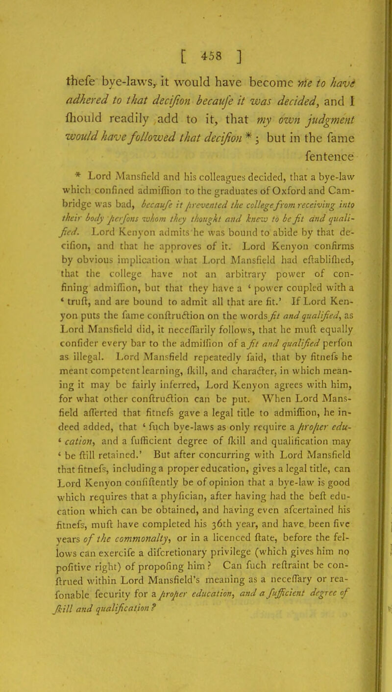 thefe bye-lawSy it would have become >f}e to havi adhered to that decijion becauj'e it was decided, and 1 fhould readily add to it, that my own judgment would have followed that decijion * ; but in the fame fentence * Lord Mansfield and his colleagues decided, that a bye-law which confined admiffion to the graduates of Oxford and Cam- bridge was bad, becaufe it Jirevented the college from receiving into their body Jtcrfons whom they thought and knew to be fit and cjiiali- ficd. Lord Keiiyon adn:iits he was bound to abide by that de- cifion, and that he approves of it. Lord Kenyon confirms by obvious implication what Lord Mansfield had eflabliflied, that the college have not an arbitrary power of con- fining admifTion, but that they have a ' power coupled with a * truft, and are bound to admit all that are fit.' If Lord Ken- yon puts the fame conftruftion on the words fit and qualified, as Lord Mansfield did, it neceflarily follows, that he muft equally confider every bar to the admilfion of a fi.t and qualified perfon as illegal. Lord Mansfield repeatedly faid, that by fitnefs he meant competent learning, fkill, and chai-ader, in which mean- ing it may be fairly inferred. Lord Kenyon agrees with him, for what other conftru6lion can be put. When Lord Mans- field aflerted that fitnefs gave a legal title to admiffion, he in- deed added, that ' fuch bye-laws as only require a firo/ier edu- * cation, and a fufficient degree of (kill and qualification may ' be ftill retained.' But after concurring with Lord Mansfield that fitnefs, including a proper education, gives a legal title, can Lord Kenyon confiftently be of opinion that a bye-law is good which requires that a phyfician, after having had the beft edu- cation which can be obtained, and having even afcertained his fitnefs, muft have completed his 36th year, and have been five years of the commonalty, or in a licenced flate, before the fel- lows can exercife a difcretionary privilege (which gives him no pofitive right) of propofing him ? Can fuch reftraint be con- ftrued within Lord Mansfield's meaning as a necefTary or rea- fonable fecurity for a proper education, and a fujficient degree of fkill and qualification ?