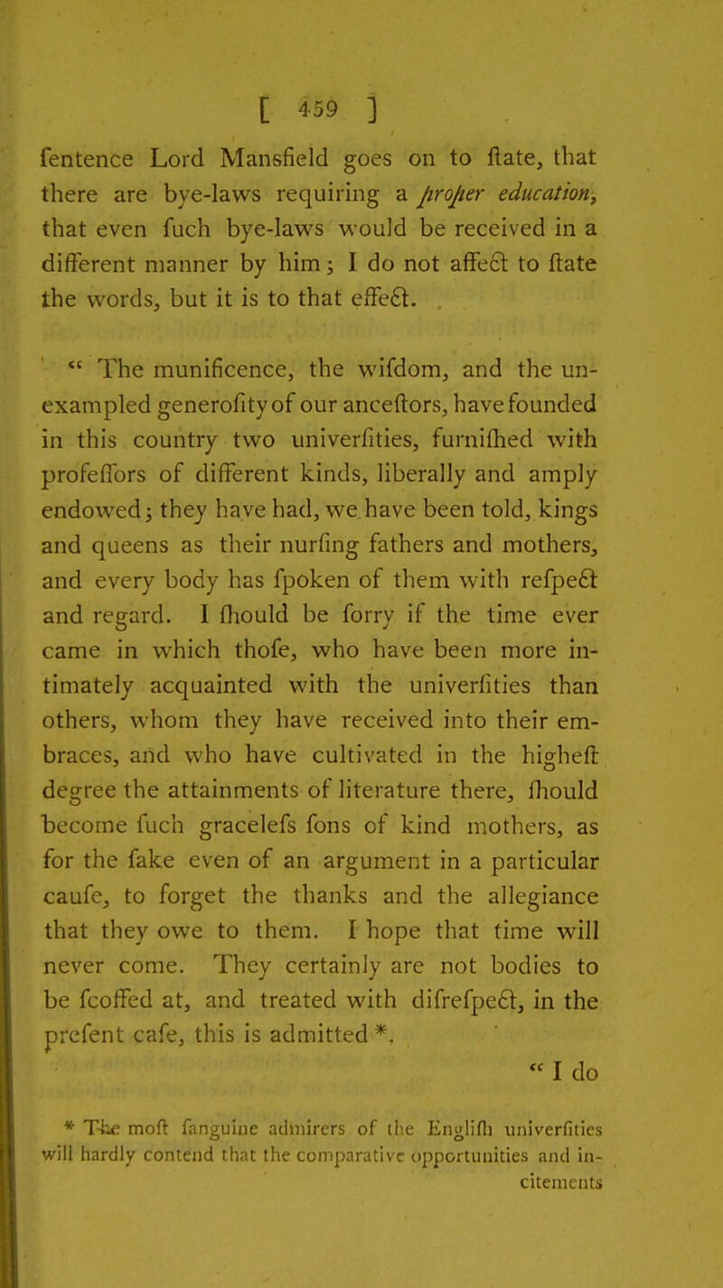 fentence Lord Mansfield goes on to ftate, that there are bye-laws requiring a proper education, that even fuch bye-laws would be received in a different manner by him; I do not affe£l to ftate the words, but it is to that effe6l. The munificence, the wifdom, and the un- exampled generofityof our anceftors, have founded in this country two univerfities, furniflied with profeffors of different kinds, liberally and amply endowed J they have had, we have been told, kings and queens as their nurfing fathers and mothers, and every body has fpoken of them with refpeft and regard. I fliould be forry if the time ever came in which thofe, who have been more in- timately acquainted with the univerfities than others, whom they have received into their em- braces, and who have cultivated in the hi^hefl degree the attainments of literature there, fliould become fuch gracelefs fons of kind mothers, as for the fake even of an argument in a particular caufe, to forget the thanks and the allegiance that they owe to them. I hope that time will never come. They certainly are not bodies to be fcoffed at, and treated with difrefpe6l, in the prcfent cafe, this is admitted *. « I do * Ttc mod fanouine admirers of the Enulifli univerfities o o will hardly contend that the comparative opportunities and in- citements