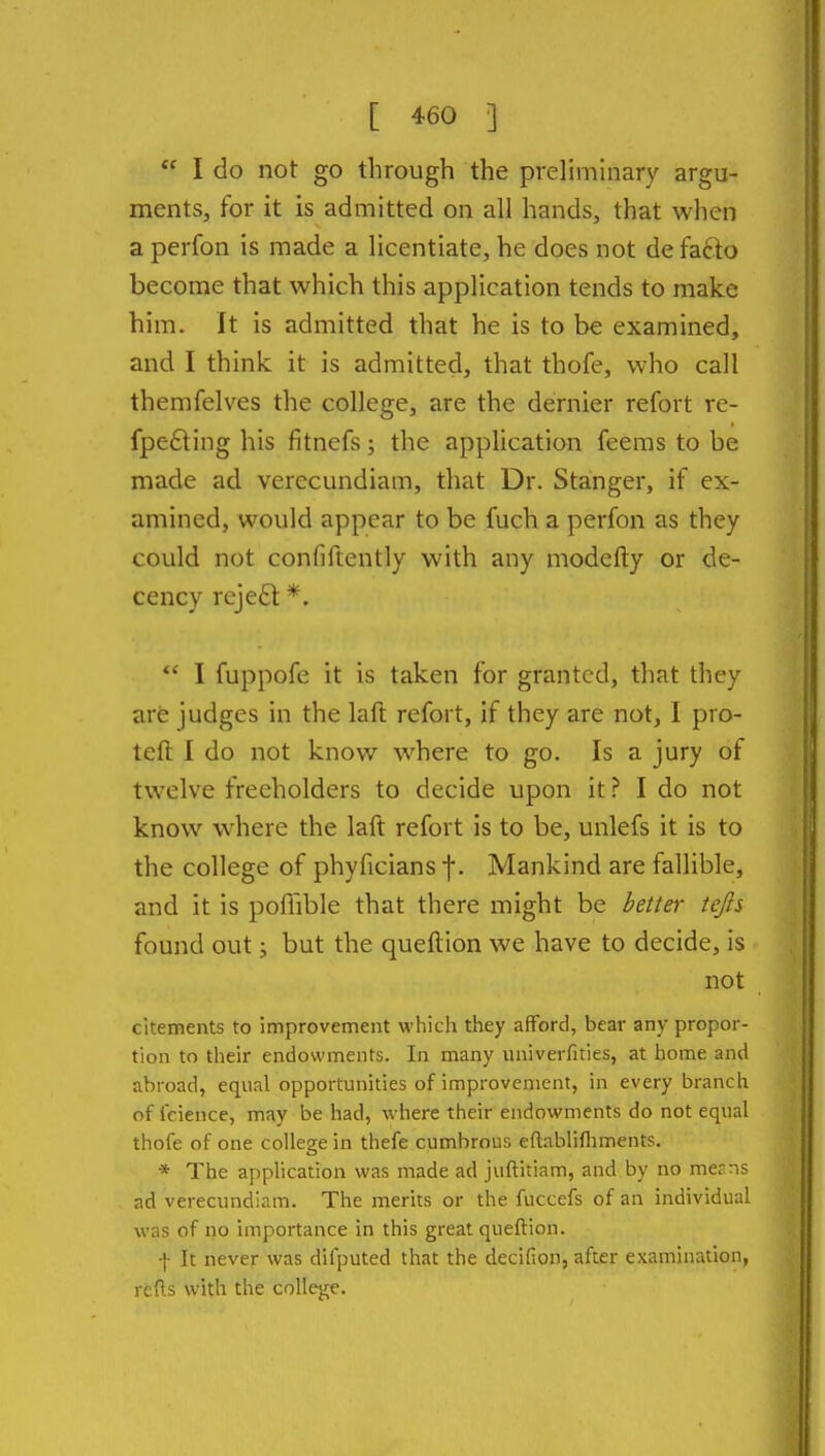 I do not go through the preliminary argu- ments, for it is admitted on all hands, that when a perfon is made a licentiate, he does not de fafto become that which this application tends to make him. It is admitted that he is to be examined, and I think it is admitted, that thofe, who call themfelves the college, are the dernier refort re- fpedting his fitnefs; the application feems to be made ad verecundiam, that Dr. Stanger, if ex- amined, would appear to be fuch a perfon as they could not confiftently with any modcfty or de- cency reje6l *.  I fuppofe it is taken for granted, that they are judges in the laft refort, if they are not, I pro- tefl; I do not know where to go. Is a jury of twelve freeholders to decide upon itI do not know where the laft refort is to be, unlefs it is to the college of phyficians f. Mankind are fallible, and it is pofiible that there might be better iejis found out; but the queftion we have to decide, is not citements to improvement which they afford, bear any propor- tion to their endowments. In many univerfities, at home and abroad, equal opportunities of improvement, in every branch of fcience, may be had, where their endowments do not equal thofe of one college in thefe cumbrous eftablifliments. * The application was made ad juflitiam, and by no merns ad verecundiam. The merits or the fuccefs of an individual was of no importance in this great queftion. -j- It never was difputed that the decifion, after examination, rcfts with the college.