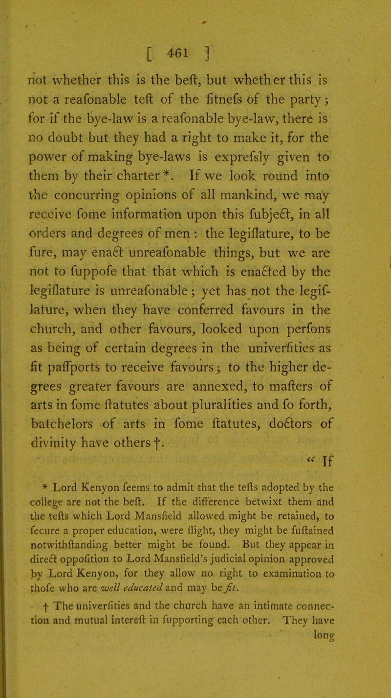 not whether this is the beft, but whether this is not a reafonable teft of the fitnefs of the party j for if the bye-law is a reafonable bye-law, there is no doubt but they had a right to make it, for the power of making bye-laws is exprefsly given to them by their charter *. If we look round into the concurring opinions of all mankind, we may receive fome information upon this fubje6l, in all orders and degrees of men : the legiflature, to be fure, may enaEk unreafonable things, but we are not to fuppofe that that which is enacted by the legiflature is unreafonable; yet has not the legif- lature, when they have conferred favours in the church, and other favours, looked upon perfons as being of certain degrees in the univerfities as fit palTports to receive favours; to the higher de- grees greater favours are annexed, to mafters of arts in fome ftatutes about pluralities and fo forth, batchelors of arts in fome ftatutes, doftors of divinity have others f.  If * Lord Kenyon feems to admit that the tefts adopted by the college are not the beft. If the difference betwixt them and the tefts which Lord Mansfield allowed might be retained, to feciire a proper education, were flight, they might be fuftained notwithftandiug better might be found. But they appear in dire£t oppofition to Lord Mansfield's judicial opinion approved by Lord Kenyon, for they allow no right to examination to thofe who are well educated and may be Jit, f The univerfities and the church have an intimate connec- tion and mutual intereft in fupporting each other. They have long
