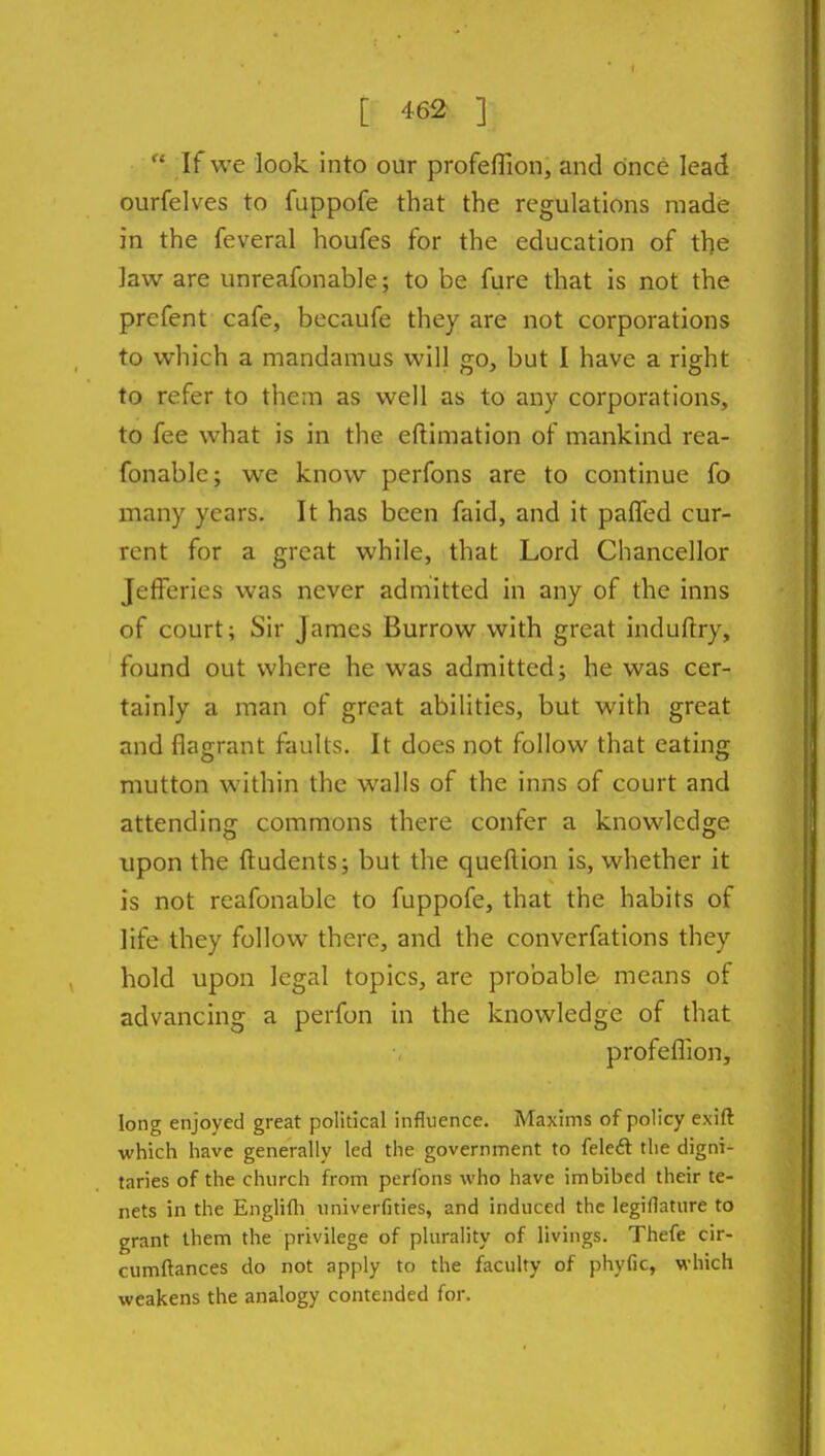 [ 46^ ]  If we look into our profeflion, and once lead ourfelves to fuppofe that the regulations made in the feveral houfes for the education of the law are unreafonable; to be fure that is not the prefent cafe, becaufe they are not corporations to which a mandamus will go, but I have a right to refer to them as well as to any corporations, to fee what is in the eflimation of mankind rea- fonablc; we know perfons are to continue fo many years. It has been faid, and it palTed cur- rent for a great while, that Lord Chancellor Jefferies was never admitted in any of the inns of court; Sir James Burrow with great induftry, found out where he was admitted; he was cer- tainly a man of great abilities, but with great and flagrant faults. It does not follow that eating mutton within the walls of the inns of court and attending commons there confer a knowledge upon the ftudents; but the queftion is, whether it is not reafonable to fuppofe, that the habits of life they follow there, and the converfations they hold upon legal topics, are probable means of advancing a perfon in the knowledge of that profeflion, long enjoyed great political influence. Maxims of policy exift which have generally led the government to (eieft the digni- taries of the church from perfons who have imbibed their te- nets in the Englifli univerfities, and induced the legiflature to grant them the privilege of plurality of livings. Thefe cir- cumftances do not apply to the faculty of phyfic, which weakens the analogy contended for.