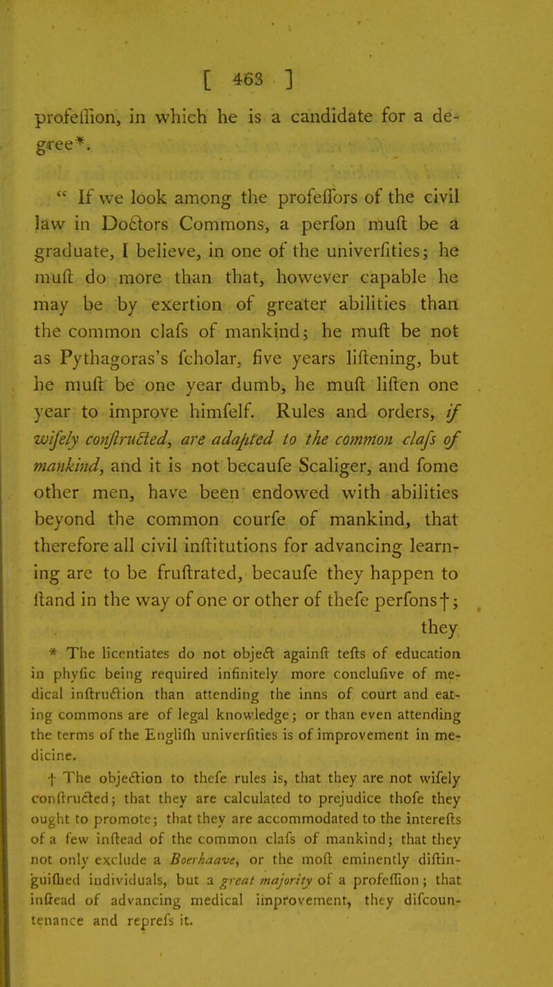 profeffion, in which he is a candidate for a de- gree*.  If we look among the profeflbrs of the civil law in Do£lors Commons, a perfon muft be a graduate, I believe, in one of the univerfities; he muft do more than that, however capable he may be by exertion of greater abilities than the common clafs of mankind; he muft be not as Pythagoras's fcholar, five years liftening, but he muft be one year dumb, he muft liften one year to improve himfelf. Rules and orders, if wifely conflriided, are adajited to the common clafs of mankind, and it is not becaufe Scaliger, and fome other men, have been endowed with abilities beyond the common courfe of mankind, that therefore all civil inftitutions for advancing learn- ing are to be fruftrated, becaufe they happen to ftand in the way of one or other of thefe perfonsf; they * The licentiates do not objeft againfr tefts of education in phyfic being required infinitely more conclufive of me- dical inftruftion than attending the inns of court and eat- ing commons are of legal knowledge; or than even attending the terms of the Englifli univerfities is of improvement in mcr dicine. f The objedion to thefe rules is, that they are not wifely conftructed; that they are calculated to prejudice thofe they ought to promote; that they are accommodated to the interefts of a few inftead of the common clafs of mankind; that they not only exclude a Boerkaave, or the moft eminently diftin- guifljed individuals, but a great majority of a profeffion ; that inftead of advancing medical iinprovement, they difcoun- tenance and reprefs it.
