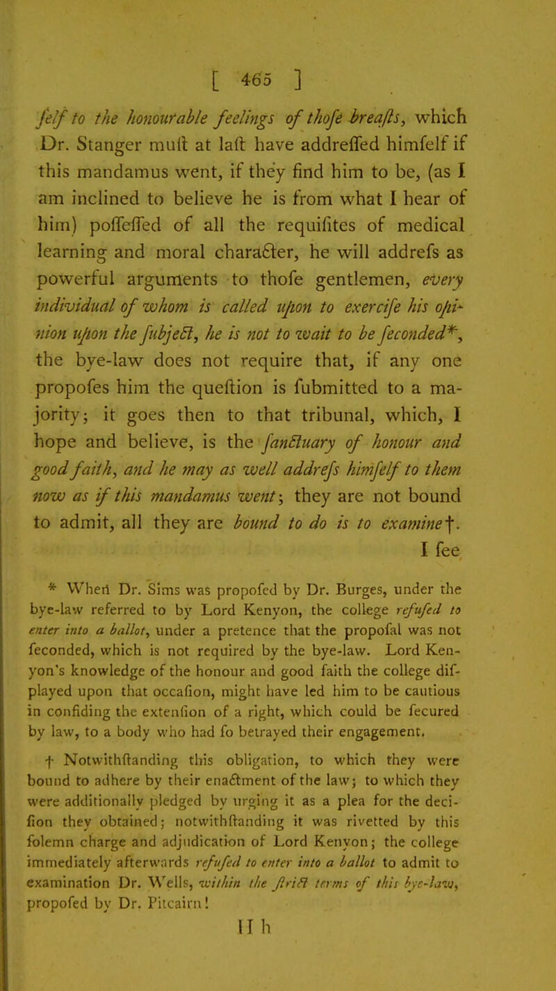 felf to the honourable feelings of thofe breafls, which Dr. Stanger muil at laft have addreffed himfelf if this mandamus went, if they find him to be, (as I am incHned to believe he is from what I hear of him) pofTefied of all the requifites of medical learning and moral chara6ler, he will addrefs as powerful arguments to thofe gentlemen, every individual of whom is called upon to exercife his ojii^ nion upon the JuhjeEt, he is not to wait to be feconded^, the bye-law does not require that, if any one propofes him the queftion is fubmitted to a ma- jority; it goes then to that tribunal, which, I hope and believe, is the fan£luary of honour and good faith, and he may as well addrefs himfelf to them now as f this mandamus went; they are not bound to admit, all they are bound to do is to examine 1f. I fee * Wheri Dr. Sims was propofed by Dr. Burges, under the bye-law referred to by Lord Kenyon, the college refufed to enter into a ballot^ under a pretence that the propofal was not feconded, which is not required by the bye-law. Lord Ken- yon's knowledge of the honour and good faith the college dif- played upon that occafion, might have led him to be cautious in confiding the extenlion of a right, which could be fecured by law, to a body who had fo betrayed their engagement, f Notwithftanding this obligation, to which they were bound to adhere by their enaftment of the law; to which they were additionally pledged by urging it as a plea for the deci- fion they obtained; notwithftanding it was rivetted by this folemn charge and adjudication of Lord Kenyon; the college immediately afterwards refvfed to enter into a ballot to admit to examination Dr. Wells, icilhin the Jlrifl terms of this bye-law, propofed by Dr. Pitcairn! lib