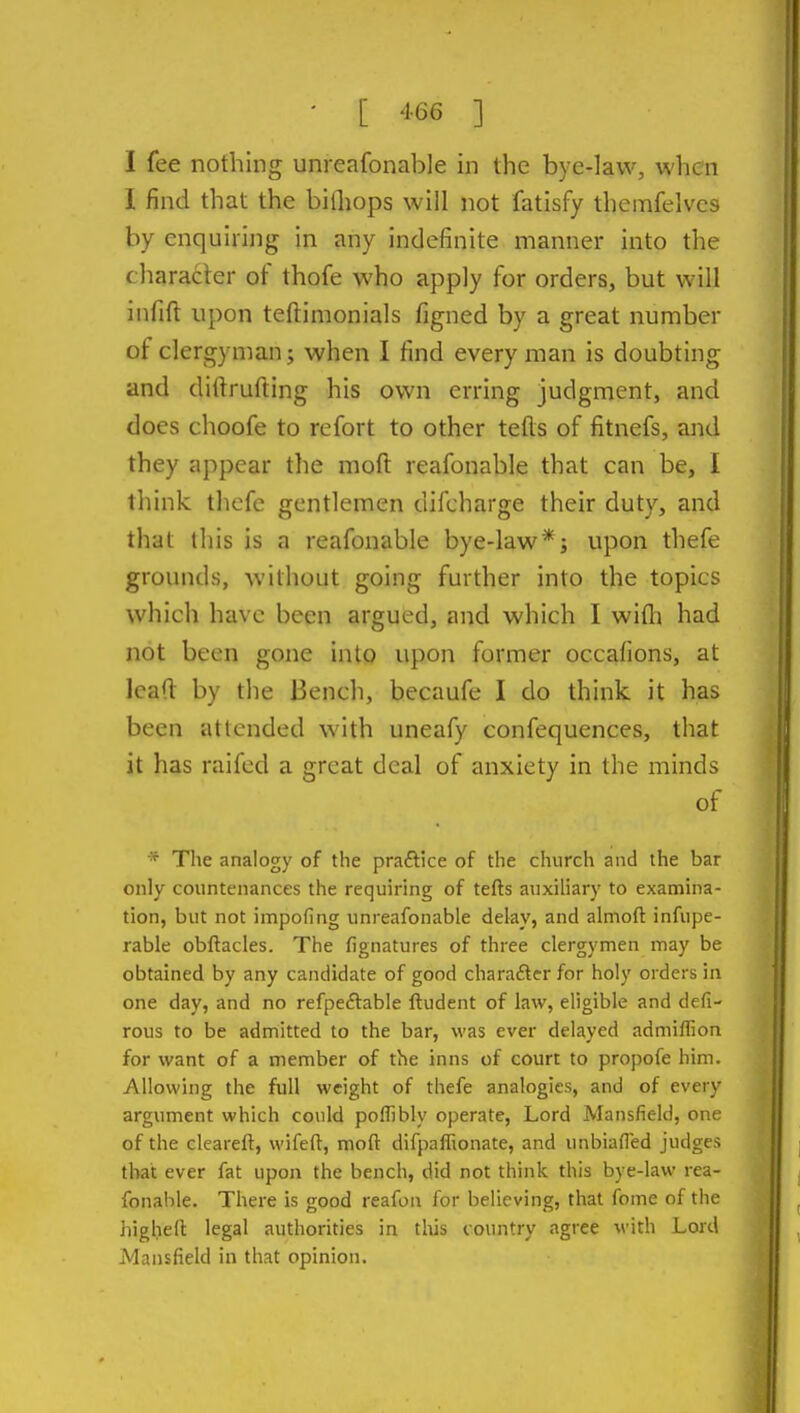 I fee nothing unreafonable in the bye-law, when I find that the bifliops will not fatisfy themfelvcs by enquiring in any indefinite manner into the characler of thofe who apply for orders, but will infift upon teftimonials figned by a great number of clergyman; when I find every man is doubting and diftrufting his own erring judgment, and does choofe to refort to other tefls of fitnefs, and they appear the moft reafonable that can be, I think thefe gentlemen difcharge their duty, and that this is a reafonable bye-law*; upon thefe grounds, without going further into the topics which have been argued, and which I wifli had not been gone into upon former occafions, at lead by the Bench, becaufe I do think it has been attended with uneafy confequences, that it has raifed a great deal of anxiety in the minds of * The analogy of the praftice of the church and the bar only countenances the requiring of tefts auxiliary to examina- tion, but not impofing unreafonable dekv, and almoft infupe- rable obftacles. The fignatures of three clergymen may be obtained by any candidate of good charaftcr for holy orders in one day, and no refpeftable ftudent of law, eligible and defi- rous to be admitted to the bar, was ever delayed admiflion for want of a member of the inns of court to propofe him. Allowing the full weight of thefe analogies, and of every argument which could poffibly operate, Lord Mansfield, one of the cleareft, wifeft, moft difpafRonate, and unbiafled judges that ever fat upon the bench, did not think this bye-law rea- fonable. There is good reafon for believing, that fome of the iiighell legal authorities in this country agree M'ith Lord Mansfield in that opinion.