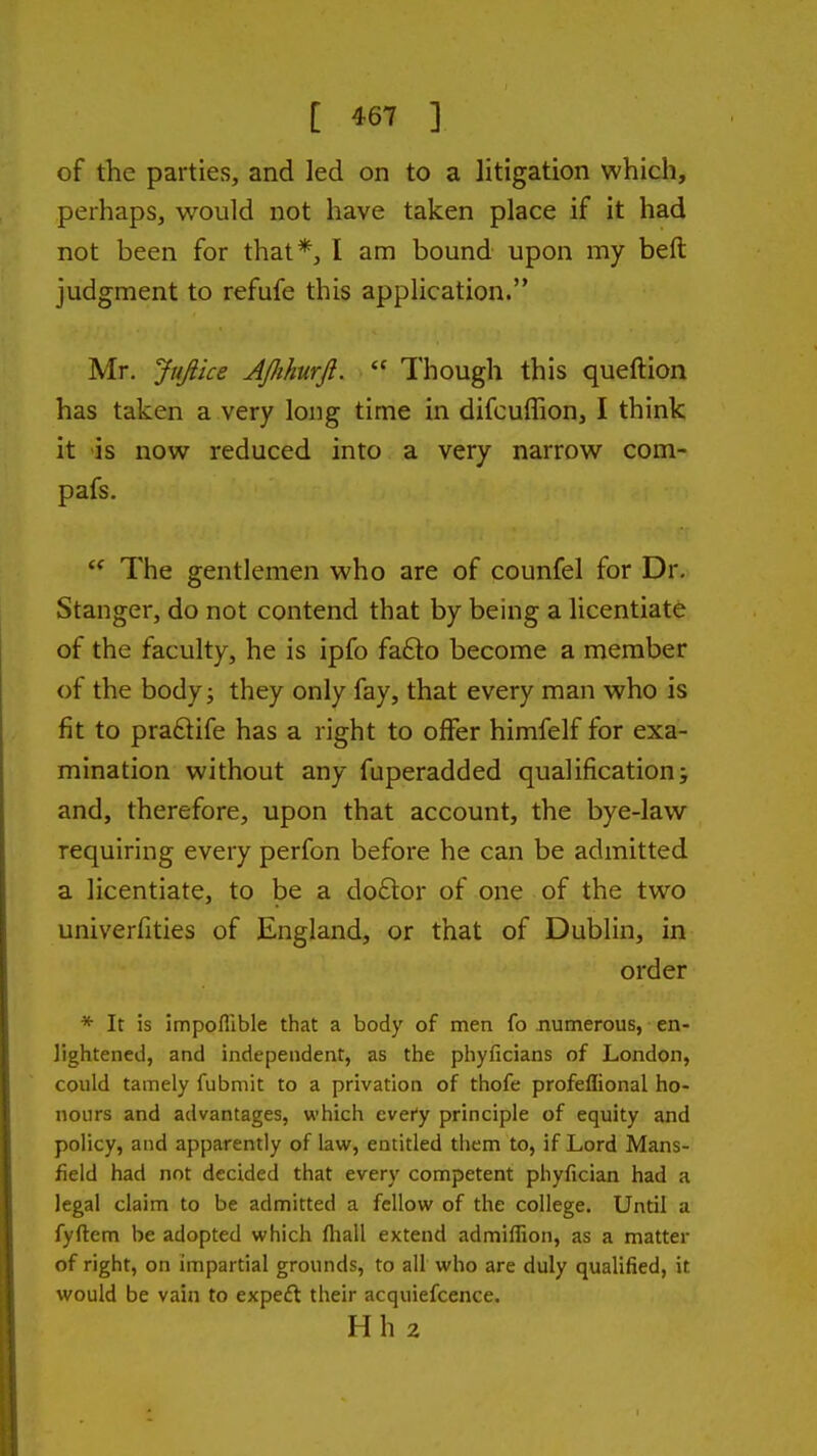 of the parties, and led on to a litigation which, perhaps, would not have taken place if it had not been for that*, I am bound upon my beft judgment to refufe this application. Mr. Jujiice AJJihurJl.  Though this queftion has taken a very long time in difcuffion, I think it is now reduced into a very narrow com- pafs. The gentlemen who are of counfel for Dr. Stanger, do not contend that by being a licentiate of the faculty, he is ipfo fa61:o become a member of the body J they only fay, that every man who is fit to praftife has a right to offer himfelf for exa- mination without any fuperadded qualification; and, therefore, upon that account, the bye-law requiring every perfon before he can be admitted a licentiate, to be a do£lor of one of the two univerfities of England, or that of Dublin, in order * It is impoflible that a body of men fo numerous, en- lightened, and independent, as the phyficians of London, could tamely fubmit to a privation of thofe profeflional ho- nours and advantages, which every principle of equity and policy, and apparently of law, entitled them to, if Lord Mans- field had not decided that every competent phyfician had a legal claim to be admitted a fellow of the college. Until a fyftem be adopted which fliall extend admiffion, as a matter of right, on impartial grounds, to all who are duly qualified, it would be vain to expeft their acquiefcence. Hh 2