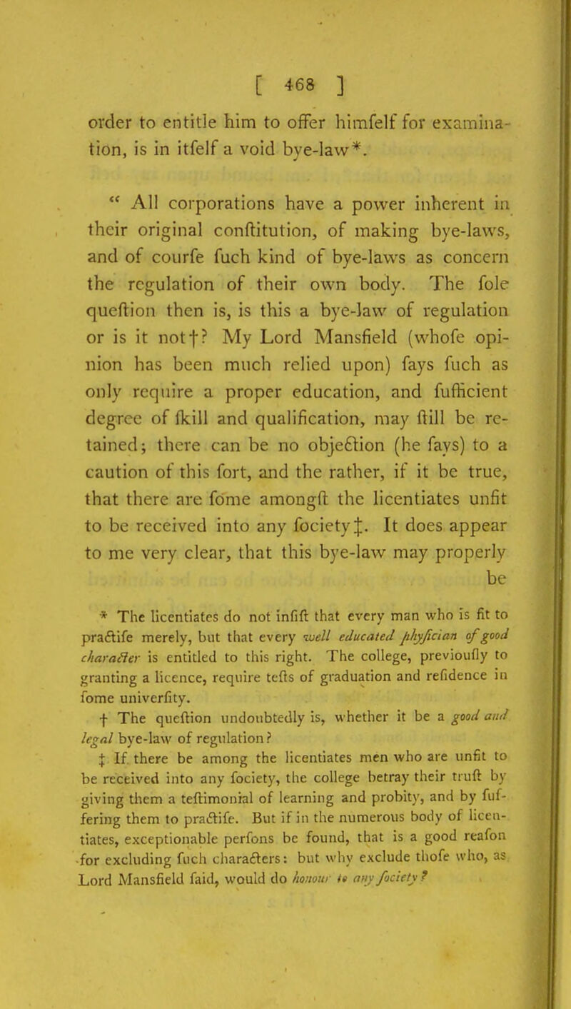 order to entitle him to offer himfelf for examina- tion, is in itfelf a void bye-law*.  All corporations have a power inherent in their original conftitution, of making bye-laws, and of courfe fuch kind of bye-laws as concern the regulation of their own body. The fole queftion then is, is this a bye-law of regulation or is it notf? My Lord Mansfield (whofe opi- nion has been much relied upon) fays fuch as only require a proper education, and fufficient degree of fkill and qualification, may ftill be re- tained; there can be no objeftion (he fays) to a caution of this fort, and the rather, if it be true, that there are fome amongft the licentiates unfit to be received into any fociety;}:. It does appear to me very clear, that this bye-law may properly be * The licentiates do not infift that every man who is fit to praftife merely, but that every well educated Jt/iyfcian of good charader is entitled to this right. The college, previoufly to granting a licence, require tefls of graduation and refidence in fome univerfity. f The queftion undoubtedly is, whether it be a good and legal bye-law of regulation? % If. there be among the licentiates men who are unfit to be received into any fociety, the college betray their truft by giving them a teftimonial of learning and probity, and by fuf- fering them to pradife. But if in the numerous body of licen- tiates, exceptionable perfons be found, that is a good reafon ■for excluding fuch charafters: but why exclude thofe who, as Lord Mansfield faid, would do Imimti i» auy fociety ?