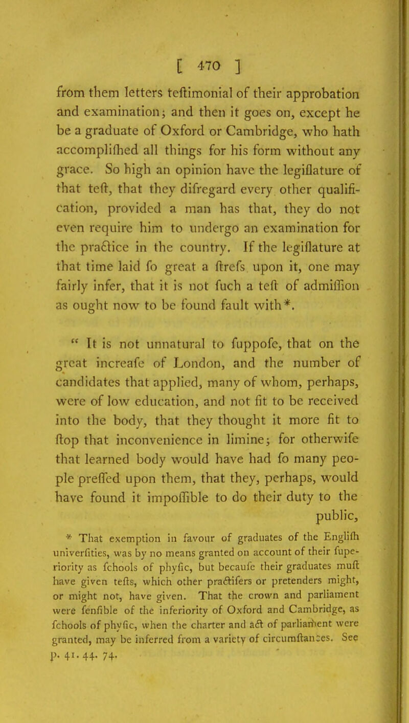 from them letters teftimonial of their approbation and examination; and then it goes on, except he be a graduate of Oxford or Cambridge, who hath accompliflied all things for his form without any grace. So high an opinion have the legiflature of that teft, that they difregard every other qualifi- cation, provided a man has that, they do not even require him to undergo an examination for the pra£lice in the country. If the legiflature at that time laid fo great a ftrefs upon it, one may fairly infer, that it is not fuch a teft of admilTion as ought now to be found fault with*. It is not unnatural to fuppofe, that on the great increafe of London, and the number of candidates that applied, many of whom, perhaps, were of low education, and not fit to be received into the body, that they thought it more fit to ftop that inconvenience in limine; for otherwife that learned body would have had fo many peo- ple prefled upon them, that they, perhaps, would have found it impoflTible to do their duty to the public, * That exemption in favour of graduates of the Englifti univerfities, was by no means granted on account of their fupe- riority as fchools of phyfic, but becaufe their graduates muft: have given tefts, which other praftifers or pretenders might, or might not, have given. That the crown and parliament were fenfible of the inferiority of Oxford and Cambridge, as fchools of phyfic, when the charter and aft of parliaitient were granted, may be inferred from a variety of circumftanies. See p. 41.44. 74.