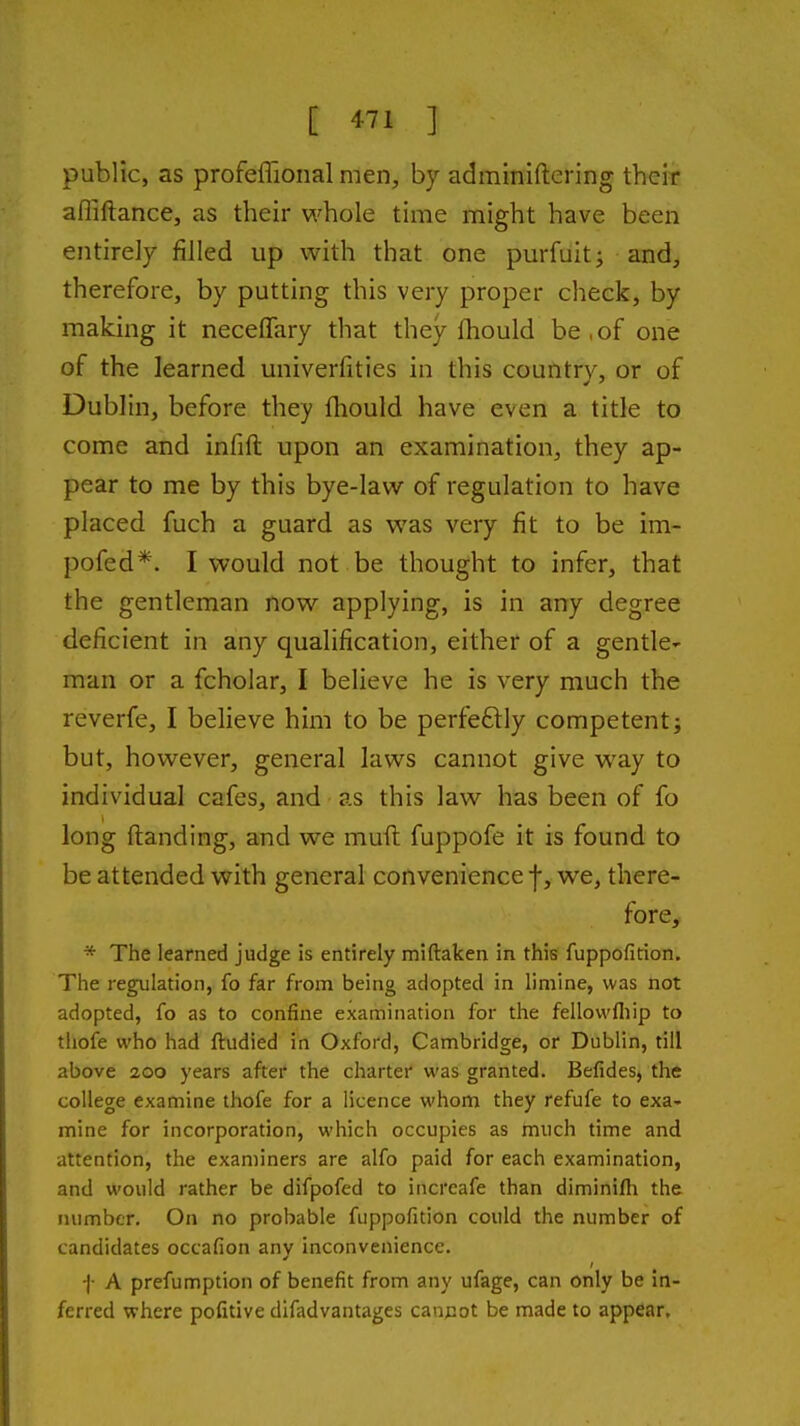 public, as profeflional men, by adminiftering their afliftance, as their whole time might have been entirely filled up with that one purfuitj and, therefore, by putting this very proper check, by making it neceflfary that they fhould be,of one of the learned univerfities in this country, or of Dublin, before they fhould have even a title to come and infift upon an examination, they ap- pear to me by this bye-law of regulation to have placed fuch a guard as was very fit to be im- pofed*. I would not be thought to infer, that the gentleman now applying, is in any degree deficient in any qualification, either of a gentle^ man or a fcholar, I believe he is very much the reverfe, I believe him to be perfeftly competent; but, however, general laws cannot give way to individual cafes, and as this law has been of fo long {landing, and we muft fuppofe it is found to be attended with general convenience f, we, there- fore, * The learned judge is entirely miftaken in this fuppofition. The regulation, fo far from being adopted in limine, was not adopted, fo as to confine examination for the fellovvfliip to thofe who had ftudied in Oxford, Cambridge, or Dublin, till above 200 years after the charter was granted. Befides, the college examine thofe for a licence whom they refufe to exa- mine for incorporation, which occupies as much time and attention, the examiners are alfo paid for each examination, and would rather be difpofed to increafe than diminifti the number. On no probable fuppofition could the number of candidates occafion any inconvenience. f A prefumption of benefit from any ufage, can only be in- ferred where pofitive difadvantages cannot be made to appear.