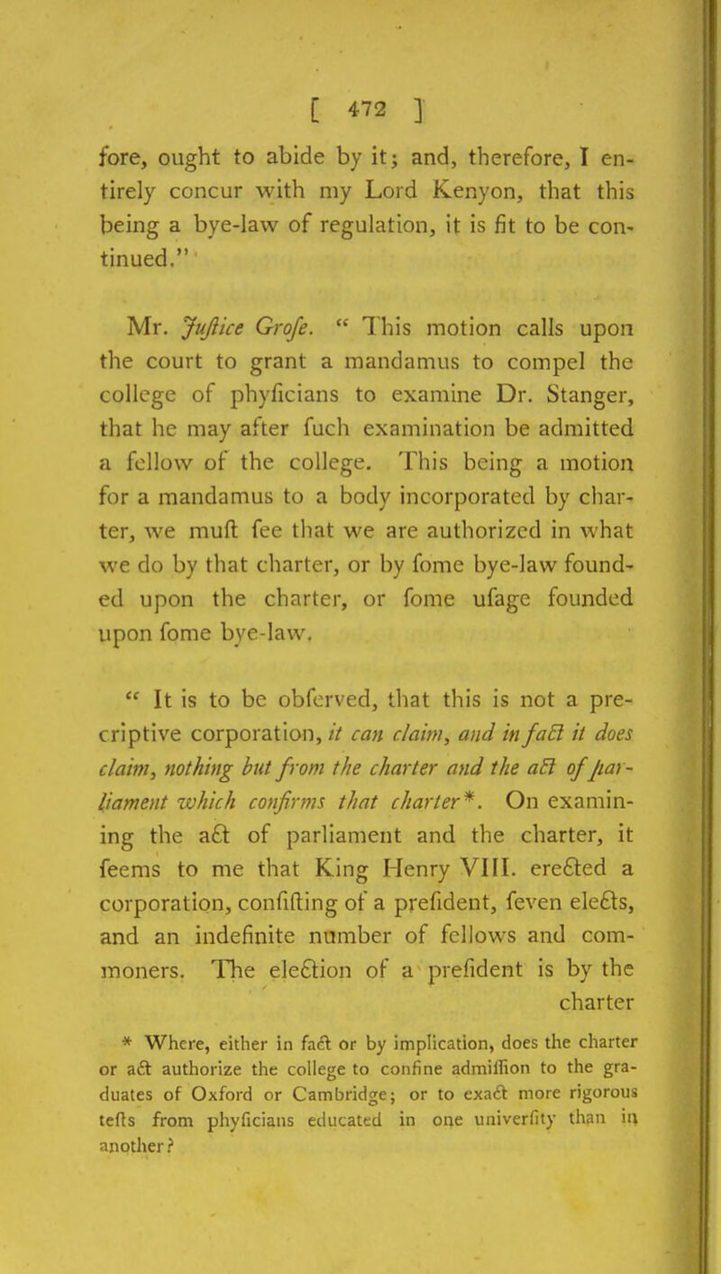 fore, ought to abide by it; and, therefore, I en- tirely concur with my Lord Kenyon, that this being a bye-law of regulation, it is fit to be con- tinued. Mr. Jujlice Grofe.  This motion calls upon the court to grant a mandamus to compel the college of phyficians to examine Dr. Stanger, that he may after fuch examination be admitted a fellow of the college. This being a motion for a mandamus to a body incorporated by char- ter, we muft fee that we are authorized in what we do by that charter, or by fome bye-law found- ed upon the charter, or fome ufage founded upon fome bye-law.  It is to be obferved, that this is not a pre- criptive corporation, it can claim, and infaEl it does claim, nothing but from the charter and the a5l of Jiar- liament which confirms that charter'*. On examin- ing the aft of parliament and the charter, it feems to me that King Henry VIII. erefted a corporation, confiding of a prefident, feven elefts, and an indefinite number of fellows and com- moners. The election of a prefident is by the charter * Where, either in fact or by implication, does the charter or aft authorize the college to confine admiliion to the gra- duates of Oxford or Cambridge; or to exaft more rigorous teds from phyficians educated in one univcrfity than in another?