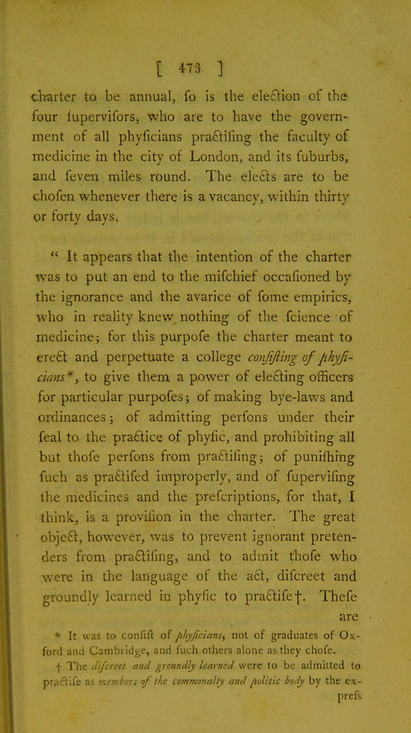 chtirter to be annual, fo is the ele£lion of the four lupervifors, who are to have the govern- ment of all phyficians pra£lifing the faculty of medicine in the city of London, and its fuburbs, and feven miles round. The elefts are to be chofen whenever there is a vacancy, within thirty or forty days.  It appears that the intention of the charter was to put an end to the mifchief occafioned by the ignorance and the avarice of fome empirics, who in reality knew, nothing of the fcience of medicine; for this purpofe the charter meant to ereft and perpetuate a college conjijiing of /ihyji- cians*, to give them a power of elefting officers for particular purpofes; of making bye-laws and ordinances; of admitting perfons under their feal to the practice of phyfic, and prohibiting all but thofe perfons from praftifing; of punifhing fuch as praftifed improperly, and of fupervifing the medicines and the prefcriptions, for that, I think, is a provifion in the charter. The great objefl:, however, was to prevent ignorant preten- ders from pra£lifmg, and to admit thofe who w'ere in the language of the a6l, difcreet and groundly learned in phyfic to pra£tifef. Thefe are * It was to con fill: of /i/iji/icians, not of graduates of Ox- ford and Cambridge, and fuch others alone as they chofe. f The difcreet and groundly learned were to be admitted to pr^idife as members of the commonalty and Jiolitic body by the ex- prefs