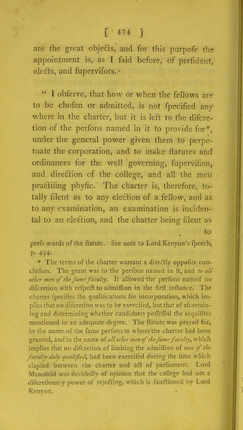 [•474 ] are the great objefrs, and for this purpofe the appointment is, as I faid before, of prefident, ele£ls, and fupervifors. •  I obferve, that how or when the fellows are to be chofen or admitted, is not fpecified any where in the charter, but it is left to the difcre- tion of the perfons named in it to provide for*, under the general power given them to perpe- tuate the corporation, and to make ftatutes and ordinances for the well governing, fupervifion, and dire£lion of the college, and all the men praftifing phyfic. The charter is, therefore, to- tally filent as to any eleftion of a fellow, and as to any examination, an examination is inciden- tal to an elcftion, and the charter being filent as to prefs words of the ftatute. See note to Lord Kenyon's fpeech, p. 454. * The terms of the charter warrant a direftly oppofite con- clnfion. The grant was to the perfons named in it, and to all other men of the fame faculty. It allowed the perfons named no difcretion with refpcft to admiffion in the firft inftarice. The charter fpecifies the qualifications for incorporation, which im- plies that no difcretion was to be exercifed, but that of afcertain- ing and determining whether candidates pofTefTed the requifitcs mentioned in an adequate degree. The flatute was prayed for, in the name of the fame perfons to whom the charter had been granted, and in the name of all other men of thefame faculty, which implies that no difcretion of limiting the admiffion of men of the faculty duly qtiallfied, had been exercifed dining the time which elapfed between the charter and a6l of parliament. Lord Mansfield was decidedly of opinion that the college had not a difc-etionary power of rejet^ting, which is fanftioncd by Lord Kenyon.