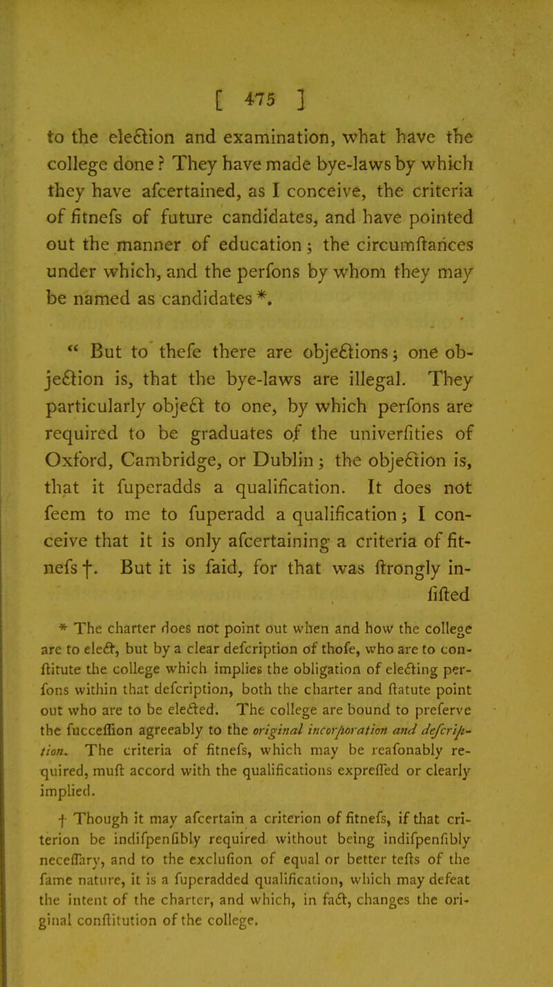 to the ele£lion and examination, what have the college done ? They have made bye-laws by which Ihey have afcertained, as I conceive, the criteria of fitnefs of future candidates, and have pointed out the manner of education; the circumftarices under which, and the perfons by whom they may be named as candidates *.  But to thefe there are obje£tion5; one ob- je£tion is, that the bye-laws are illegal. They particularly obje£t to one, by which perfons are required to be graduates of the univerfities of Oxford, Cambridge, or Dublin; the objection is, that it fuperadds a qualification. It does not feem to me to fuperadd a qualification; I con- ceive that it is only afcertaining a criteria of fit- nefs f. But it is faid, for that was ftrongly in- fifted * The charter does not point out when and how the college are to eleii, but by a clear defcription of thofe, who are to con- ftitute the college which impiicB the obligation of eleding per- fons within that defcription, both the charter and ftatute point out who are to be elefted. The college are bound to preferve the fucceffion agreeably to the original incor/toration and defcrijt- tion. The criteria of fitnefs, which may be reafonably re- quired, muft accord with the qualifications exprefled or clearly implied. -}• Though it may afcertain a criterion of fitnefs, if that cri- terion be indifpenfibly required without being indifpenfibly neceflary, and to the exclufion of equal or better tefts of the fame nature, it is a fuperadded qualification, which may defeat the intent of the charter, and which, in fa£t, changes the ori- ginal conflitution of the college.