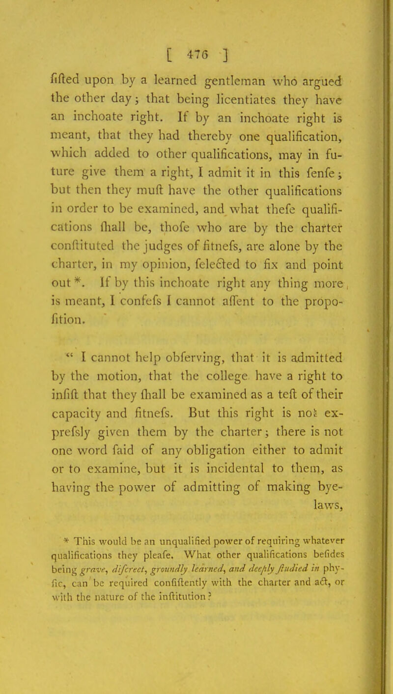 fifted upon by a learned gentleman who argued the other day; that being hcentiates they have an inchoate right. If by an inchoate right is meant, that they had thereby one qualification, which added to other qualifications, may in fu- ture give them a right, I admit it in this fenfe; but then they muft have the other qualifications in order to be examined, and what thefe qualifi- cations fliall be, thofe who are by the charter conflituted the judges of fitnefs, are alone by the charter, in my opinion, felefted to fix and point out *. If by this inchoate right any thing more , is meant, I confefs I cannot afiTent to the propo- fition.  I cannot help obferving, that it is admitted by the motion, that the college have a right to infill that they (hall be examined as a tefl; of their capacity and fitnefs. But this right is noi ex- prefsly given them by the charter; there is not one word faid of anv oblisration either to admit or to examine, but it is incidental to them, as having the power of admitting of making bye- laws, * This would be an unqualified power of requiring whatever qualifications they pleafe. What other qualifications befides being grave, difcrect, grountily learned, and dcejily Jiudied in phy- fic, can be required confiftentiy with the charter and aft, or with the nature of the inftitution ?