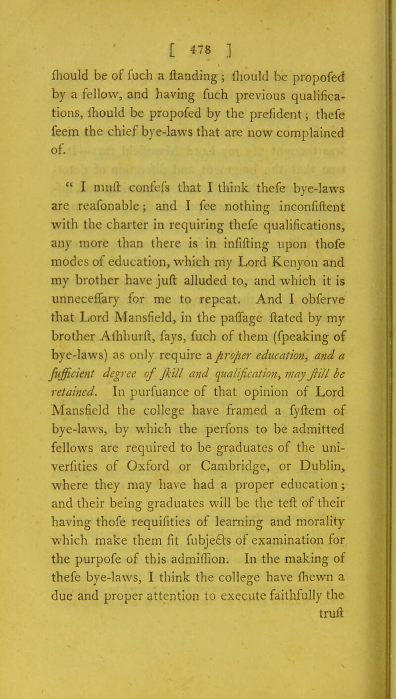 [ 4-78 ] fliould be of fuch a Handing; fliould be propofed by a fellow, and having fuch previous qualifica- tions, Ihould be propofed by the prefident; thefe feem the chief bye-lavv's that are now complained of.  I muft confefs that I think thcfe bye-laws are reafonable; and I fee nothing inconfiftent with the charter in requiring thefe qualifications, any more than there is in infifting upon thofe modes of education, which my Lord Kcnyon and my brother have juft alluded to, and which it is unneceflary for me to repeat. And I obferve that Lord Mansfield, in the paflage ftated by my brother Aflihurft, fays, fuch of them (fpeaking of bye-laws) as only require a proper education, and a fufficient degree of Jh'tll and qualificationy may Jlill be retained. In purfuance of that opinion of Lord Mansfield the college have framed a fyftem of bye-laws, by which the perfons to be admitted fellows are required to be graduates of the uni- verfities of Oxford or Cambridge, or Dublin, where they may have had a proper education j and their being graduates will be the teft of their having thofe requifities of learning and morality which make them fit fubjefts of examination for the purpofe of this admiffion. In the making of thefe bye-laws, I think the college have fliewn a due and proper attention to execute faitlifully the truft