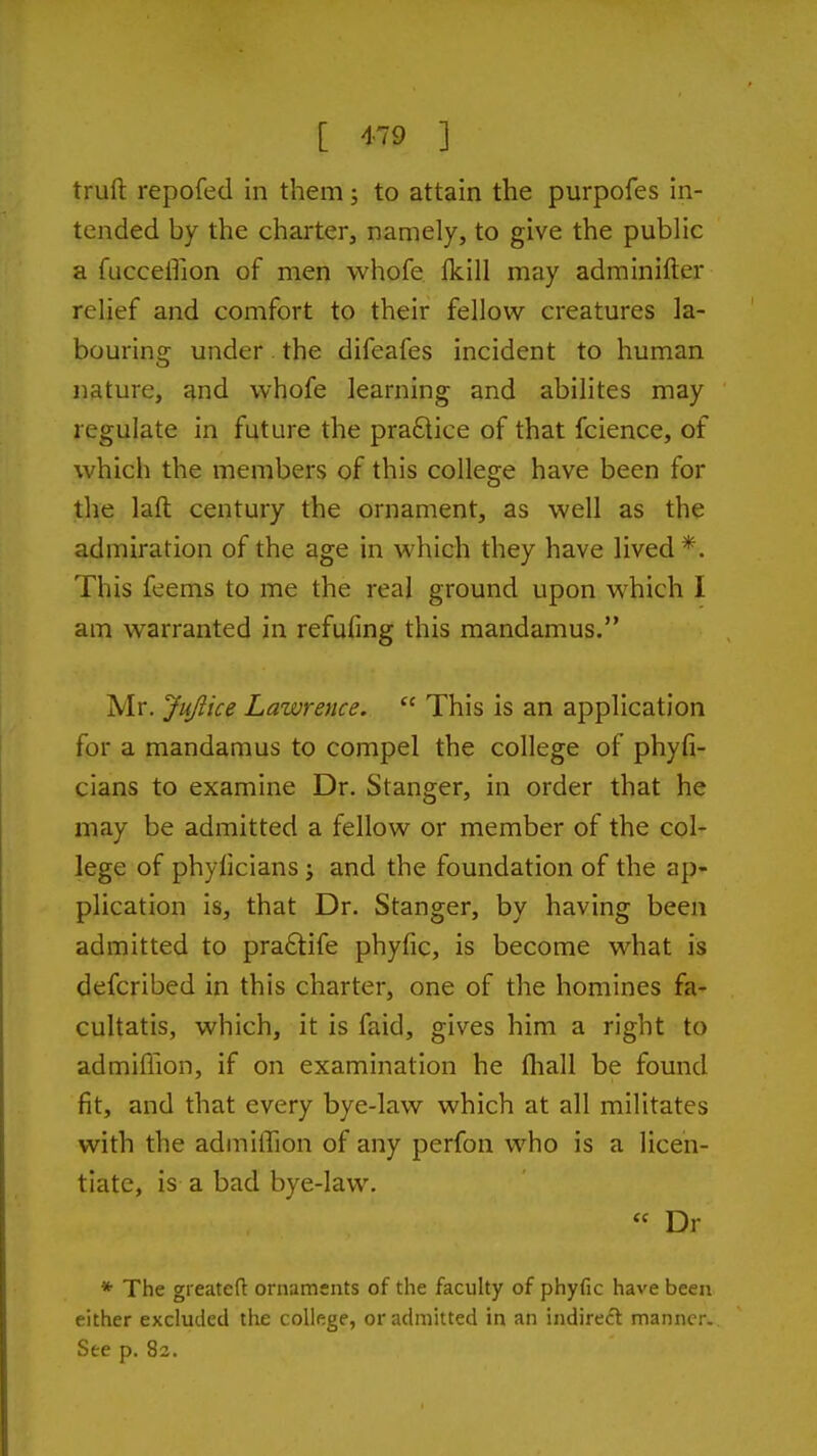 [ ^-^^ ] trufi: repofed in them; to attain the purpofes in- tended by the charter, namely, to give the public a fucceffion of men whofe fkill may adminifter relief and comfort to their fellow creatures la- bouring under. the difeafes incident to human nature, and whofe learning and abilites may regulate in future the pra£lice of that fcience, of which the members of this college have been for the laft century the ornament, as well as the admiration of the age in which they have lived *. This feems to me the real ground upon which I am warranted in refufing this mandamus. Mr. Jujiice Lawrence.  This is an application for a mandamus to compel the college of phyfi- cians to examine Dr. Stanger, in order that he may be admitted a fellow or member of the col- lege of phyficians; and the foundation of the ap- plication is, that Dr. Stanger, by having been admitted to pra61:ife phyfic, is become what is defcribed in this charter, one of the homines fa- cultatis, which, it is faid, gives him a right to admiffion, if on examination he (hall be found fit, and that every bye-law which at all militates with the admiffion of any perfon who is a licen- tiate, is a bad bye-law. « Dr * The greateft ornaments of the faculty of phyfic have been either excluded the college, or admitted in an indirect manner. See p. 82.