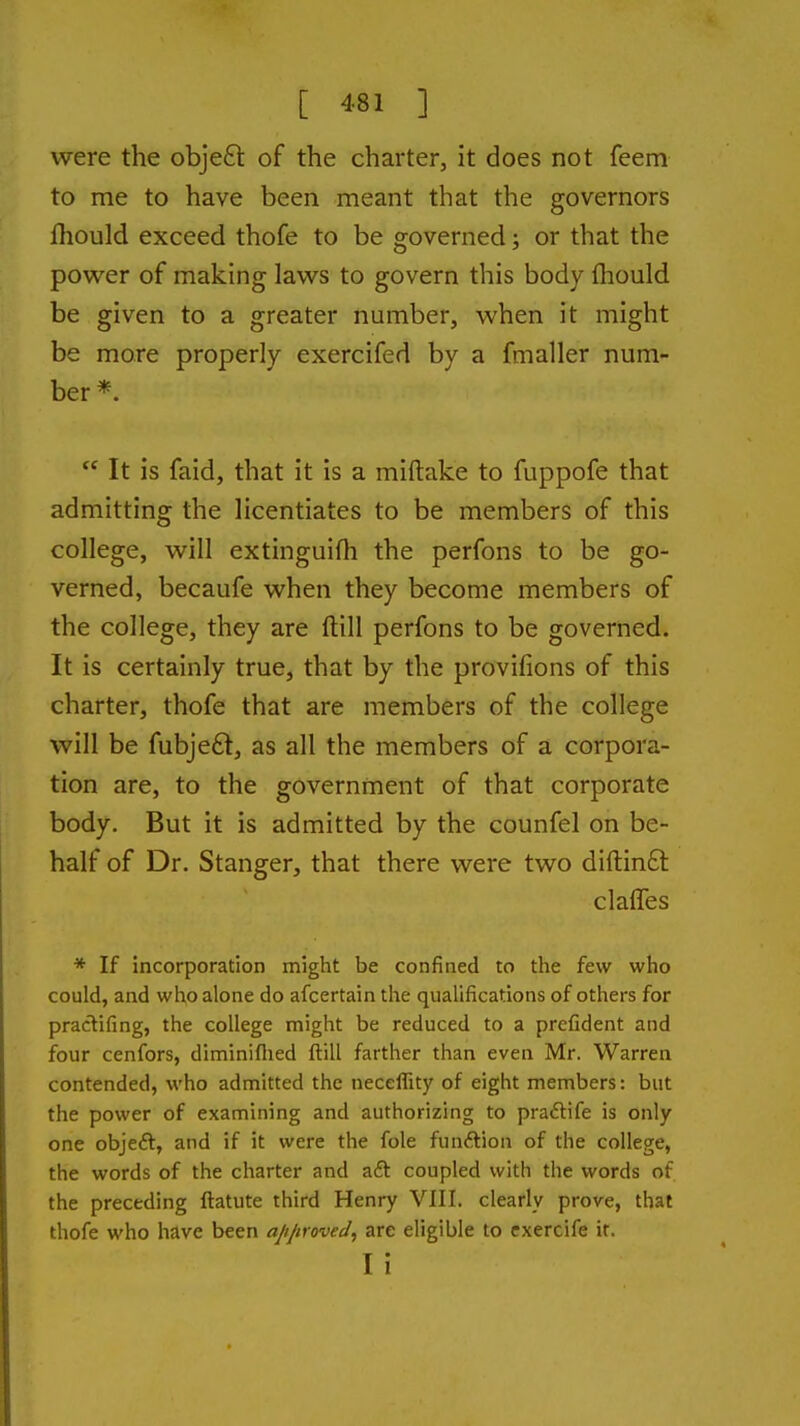 were the obje£l of the charter, it does not feem to me to have been meant that the governors fhould exceed thofe to be governed; or that the power of making laws to govern this body (hould be given to a greater number, when it might be more properly exercifed by a fmaller num- ber *.  It is faid, that it is a miftake to fuppofe that admitting the licentiates to be members of this college, will extinguifh the perfons to be go- verned, becaufe when they become members of the college, they are ftill perfons to be governed. It is certainly true, that by the provifions of this charter, thofe that are members of the college will be fubjeft, as all the members of a corpora- tion are, to the government of that corporate body. But it is admitted by the counfel on be- half of Dr. Stanger, that there were two diftinft claffes * If incorporation might be confined to the few who could, and who alone do afcertain the qualifications of others for pradifing, the college might be reduced to a prcfident and four cenfors, diminiflied ftill farther than even Mr. Warren contended, who admitted the neceffity of eight members: but the power of examining and authorizing to praftife is only one objeft, and if it were the fole fun(?lion of the college, the words of the charter and aft coupled with the words of the preceding ftatute third Henry VIII. clearly prove, that thofe who have been apjiroved^ are eligible to exercife it. I i