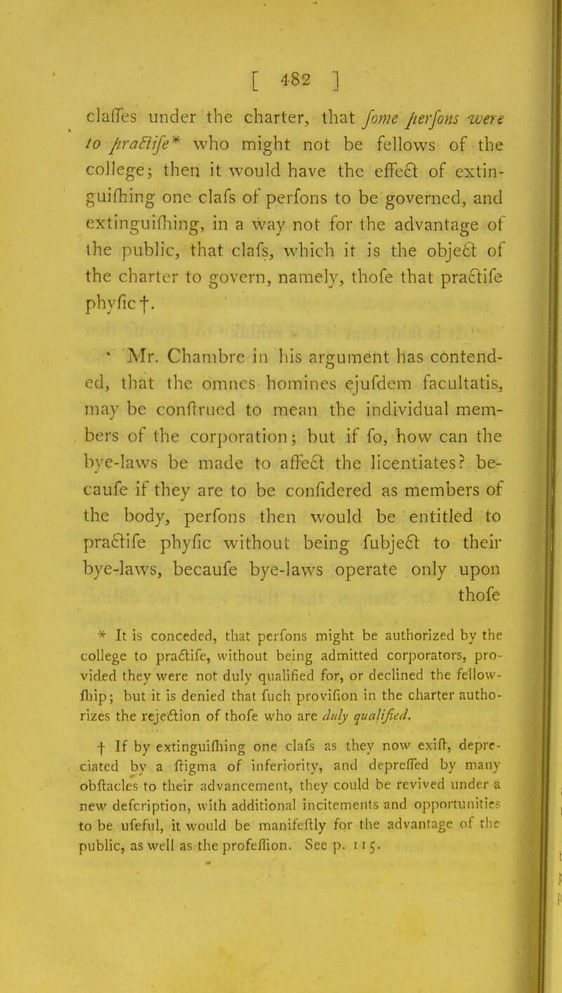 clafiTes under the charter, that fonie Jierfom were to /iraSiife* who might not be fellows of the college; then it would have the effcft of extin- guifhing one clafs of perfons to be governed, and extinguifhing, in a way not for the advantage of the public, that clafs, which it is the objefct of the charier to govern, namely, thofe that pra6fife phyficf. * Mr. Chanibrc in his argument has contend- ed, that the omncs homines ejufdem facultatis, may be conflrued to mean the individual mem- bers of the cor])oration; but if fo, how can the bye-laws be made to affect the licentiates? be- caufe if they are to be confidered as members of the body, perfons then would be entitled to pratlife phyfic without being fubjefl to their bye-laws, becaufe bye-laws operate only upon thofe * It is conceded, that perfons might be authorized by the college to praitife, without being admitted corporators, pro- vided they were not duly qualified for, or declined the fellovv- fl)ip; but it is denied that fuch provifion in the charter autho- rizes the rejedlion of thofe who are duly qualified. f If by extinguifliing one clafs as they now exift, depre- ciated by a ftigma of inferiority, and depreflcd by many obftacles to their advancement, they could be revived under a new defcription, with additional incitements and opportunitie- to be ufeful, it would be manifeflly for the advantage of tiic public, as well as the profeffion. See p. 115.