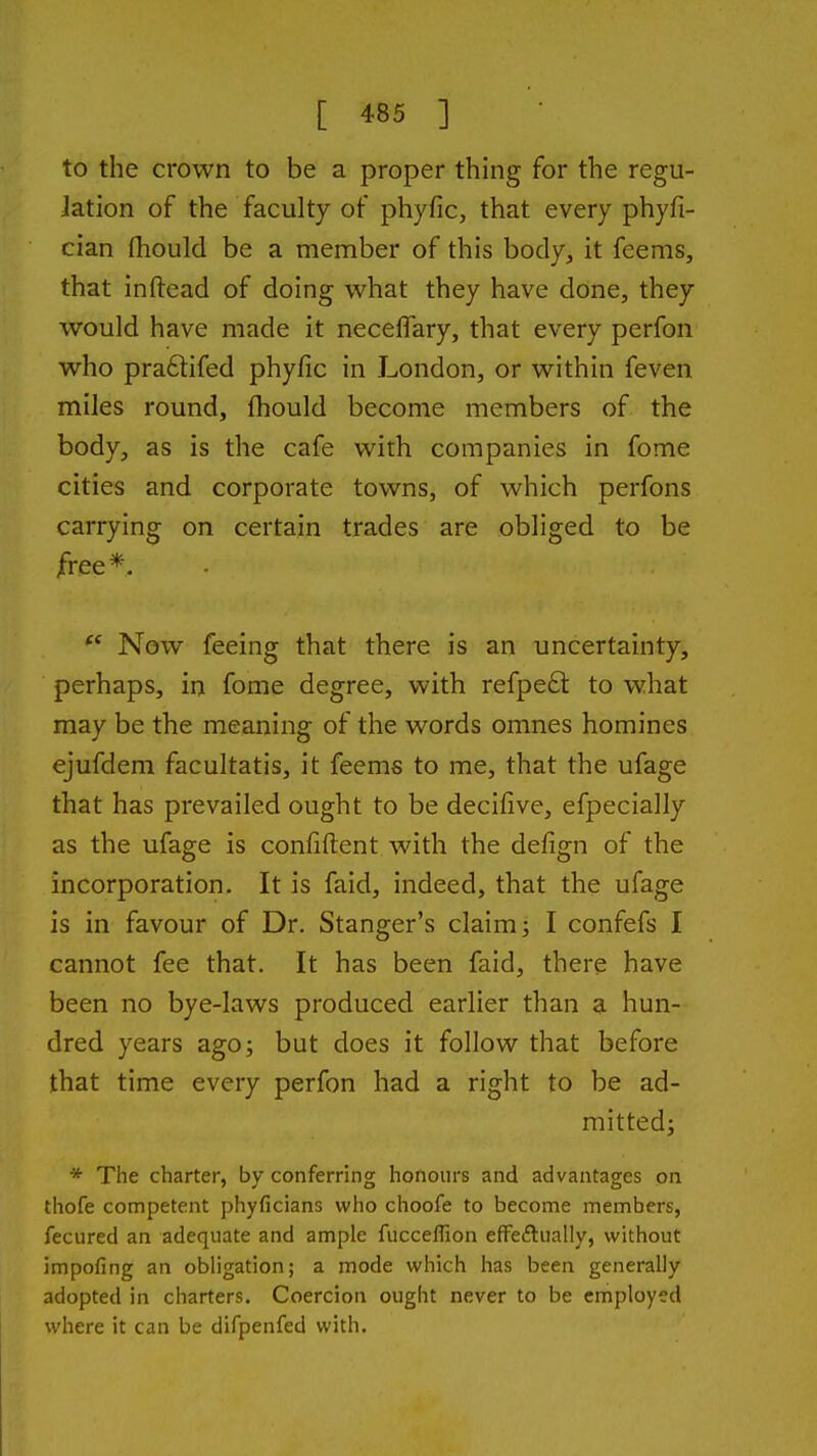 to the crown to be a proper thing for the regu- Jation of the faculty of phyfic, that every phyfi- cian fhould be a member of this body, it feems, that inftead of doing what they have done, they would have made it necelTary, that every perfon who praftifed phyfic in London, or within feven miles round, fhould become members of the body, as is the cafe with companies in fome cities and corporate towns, of which perfons carrying on certain trades are obliged to be free *. Now feeing that there is an uncertainty, perhaps, in fome degree, with refpe£t to what may be the meaning of the words omnes homines ejufdem facultatis, it feems to me, that the ufage that has prevailed ought to be decifive, efpecially as the ufage is confident with the defign of the incorporation. It is faid, indeed, that the ufage is in favour of Dr. Stanger's claim; I confefs I cannot fee that. It has been faid, there have been no bye-laws produced earlier than a hun- dred years ago; but does it follow that before that time every perfon had a right to be ad- mitted; * The charter, by conferring honours and advantages on thofe competent phyficians who choofe to become members, fecured an adequate and ample fucceflion effeflually, without impofing an obligation; a mode which has been generally adopted in charters. Coercion ought never to be employed where it can be difpenfed with.