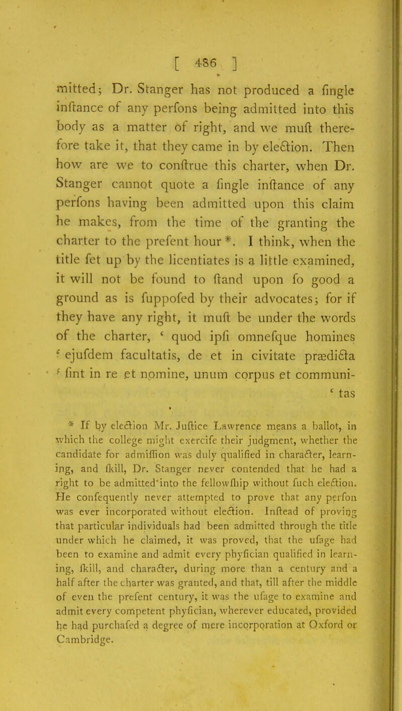 mitted; Dr. Stanger has not produced a fingle inftance of any perfons being admitted into this body as a matter of right, and we muft there- fore take it, that they came in by eleftion. Then how are we to conftriie this charter, when Dr. Stanger cannot quote a fingle inftance of any perfons having been admitted upon this claim he makes, from the time of the granting the charter to the prefent hour*. I think, when the title fet up by the licentiates is a little examined, it will not be found to ftand upon fo good a ground as is fuppofed by their advocates; for if they have any right, it muft be under the words of the charter, ' quod ipfi omnefque homines ■ ejufdem facultatis, de et in civitate prjedifta ' lint in re et nomine, unum corpus et communi- ' tas * If t}y election Mr. Juftice Lawrence mpans a ballot, in which the college might exercife their judgment, whether the candidate for admiflion was duly qualified in charailer, learn- ing, and fkill, Dr. Stanger never contended that he had a right to be admitted'into the fellowfliip without fuch ele£tipn. He confequently never attempted to prove that any perfon was ever incorporated without election. Inftead of proving that particular individuals had been admitted through the title under which he claimed, it was proved, that the ufage had been to examine and admit every phyfician qualified in learn- ing, fkill, and chara£ter, during more than a century and a half after the charter was granted, and that, till after the middle of even the prefent century, it was the ufage to examine and admit every competent phyfician, wherever educated, provided he had purchafed a degree of mere incorporation at Oxford or Cambridge.